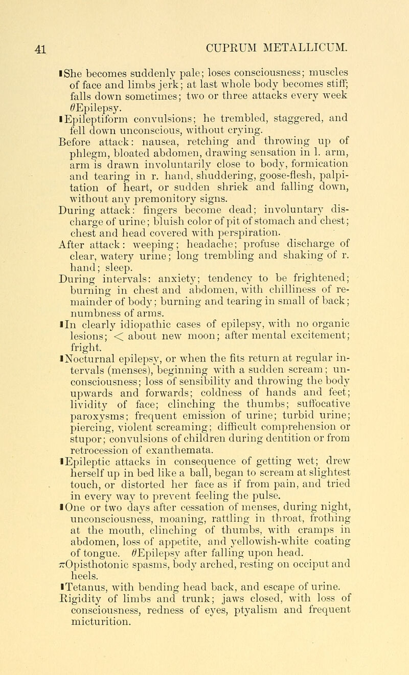I She becomes suddenly pale; loses consciousness; muscles efface and limbs jerk; at last whole body becomes stiff; falls down sometimes; two or three attacks every week ^Epilepsy. 1 Epileptiform convulsions; he trembled, staggered, and fell down unconscious, without crying. Before attack: nausea, retching and throwing up of phlegm, bloated abdomen, drawing sensation in 1. arm, arm is drawn involuntarily close to body, formication and tearing in r. hand, shuddering, goose-flesh, palpi- tation of heart, or sudden shriek and falling down, without any premonitory signs. During attack: fingers become dead; involuntary dis- charge of urine; bluish color of pit of stomach and chest; chest and head covered with perspiration. After attack: w^eeping; headache; profuse discharge of clear, watery urine; long trembling and shaking of r. hand; sleep. During intervals: anxiety; tendency to be frightened; burning in chest and abdomen, with chilliness of re- mainder of body; burning and tearing in small of back; numbness of arms. lln clearly idiopathic cases of epilepsy, w-ith no organic lesions; < about new moon; after mental excitement; fright. 1 Nocturnal epilepsy, or when the fits return at regular in- tervals (menses), beginning with a sudden scream; un- consciousness; loss of sensibility and throwing the body upwards and forwards; coldness of hands and feet; lividity of face; clinching the thumbs; suffocative paroxysms; frequent emission of urine; turbid urine; piercing, violent screaming; difficult comprehension or stupor; convulsions of children during dentition or from retrocession of exanthemata. iEpileptic attacks in consequence of getting wet; drew herself up in bed like a ball, began to scream at slightest touch, or distorted her face as if from pain, and tried in every way to prevent feeling the pulse. I One or two days after cessation of menses, during night, unconsciousness, moaning, rattling in throat, frothing at the mouth, clinching of thumbs, with cramps in abdomen, loss of appetite, and yellowish-white coating of tongue. ^Epilepsy after falling upon head. ;;rOpisthotonic spasms, body arched, resting on occiput and heels. ■ Tetanus, with bending head back, and escape of urine. Rigidity of limbs and trunk; jaws closed, with loss of consciousness, redness of eyes, ptyalism and frequent micturition.