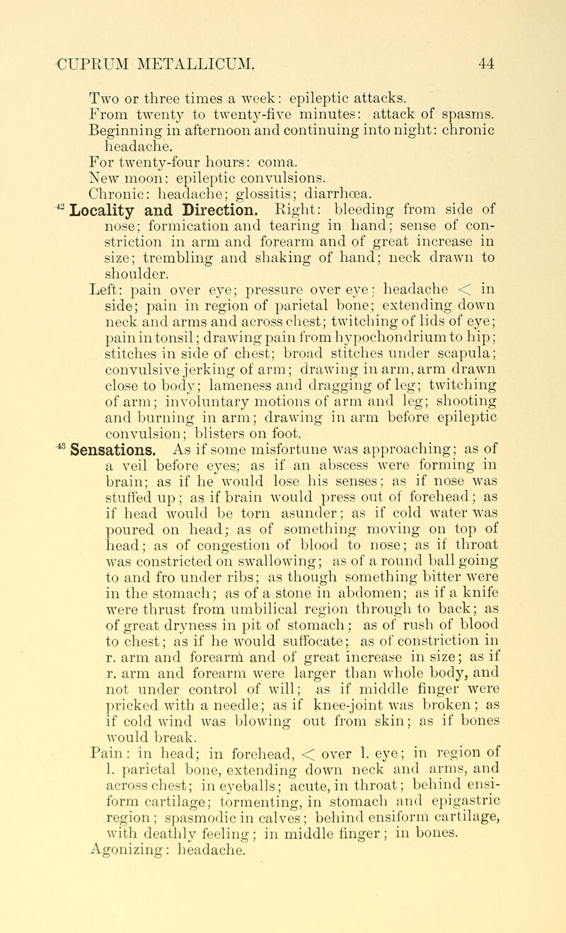 Two or three times a week: epileptic attacks. From twenty to twenty-five minutes: attack of spasms. Beginning in afternoon and continuing into night: chronic headache. For twenty-four hours: coma. New moon: epileptic convulsions. Chronic: headache; glossitis; diarrhoea. '^Locality and Direction. Right: bleeding from side of nose; formication and tearing in hand; sense of con- striction in arm and forearm and of great increase in size; trembling and shaking of hand; neck drawn to shoulder. Left: pain over eye; pressure over eye; headache < in side; pain in region of parietal bone; extending down neck and arms and across chest; twitching of lids of eye; pain in tonsil; drawing pain from hypochondrium to hip; stitches in side of chest; broad stitches under scapula; convulsive jerking of arm; drawing in arm, arm drawn close to body; lameness and dragging of leg; twitching of arm; involuntary motions of arm and leg; shooting and burning inarm; drawing inarm before epileptic convulsion; blisters on foot. ^ Sensations. As if some misfortune was approaching; as of a veil before eyes; as if an abscess were forming in brain; as if he would lose his senses; as if nose was stuffed up; as if brain would press out of forehead; as if head would be torn asunder; as if cold water was poured on head; as of something moving on top of head; as of congestion of blood to nose; as if throat was constricted on swallowing; as of a round ball going to and fro under ribs; as though something bitter were in the stomach; as of a stone in abdomen; as if a knife were thrust from umbilical region through to back; as of great dryness in pit of stomach; as of rush of blood to chest; as if he would suffocate; as of constriction in r. arm and forearm and of great increase in size; as if r. arm and forearm were larger than whole body, and not under control of will; as if middle finger were pricked with a needle; as if knee-joint was broken; as if cold wind was blowing out from skin; as if bones w^ould break. Pain: in head; in forehead, < over 1. eye; in region of 1. parietal bone, extending down neck and arms, and across chest; in eyeballs; acute, in throat; behind ensi- form cartilage; tormenting, in stomach and epigastric region; spasmodic in calves; behind ensiform cartilage, with deathly feeling ; in middle finger ; in bones. Agonizing: headache.