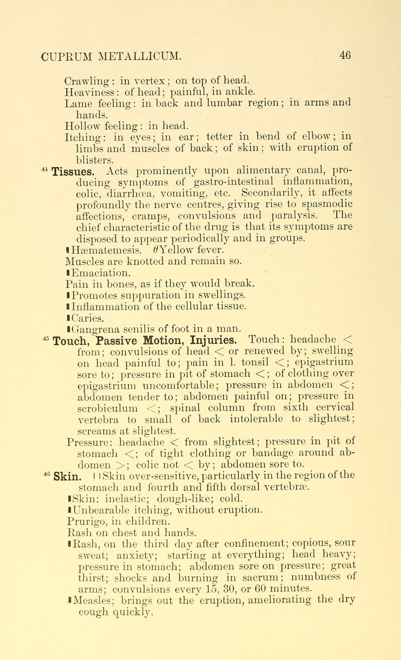 Crawling : in vertex; on top of head. Heaviness: of head; painful, in ankle. Lame feeling: in back and lumbar region; in arms and hands. Hollow feeling: in head. Itching: in eyes; in ear; tetter in bend of elbow; in limbs and muscles of back; of skin; with eruption of blisters. ^^ Tissues. Acts prominently upon alimentary canal, pro- ducing symptoms of gastro-intestinal inflammation, colic, diarrhcea, vomiting, etc. Secondarily, it affects profoundly the nerve centres, giving rise to spasmodic affections, cramps, convulsions and paralysis. The chief characteristic of the drug is that its symptoms are disposed to appear periodically and in groups. I Hsematemesis. ^Yellow fever. Muscles are knotted and remain so. I Emaciation. Pain in bones, as if they would break, ■ Promotes suppuration in swellings. I Inflammation of the cellular tissue. ■ Caries. iGangrena senilis of foot in a man. ^^ Touch, Passive Motion, Injuries. Touch: headache < from; convulsions of head < or renewed by; swelling on head painful to; pain in 1. tonsil <; epigastrium sore to; pressure in pit of stomach <; of clothing over epigastrium uncomfortable; pressure in abdomen <; abdomen tender to; abdomen painful on; pressure in scrobiculum <; spinal column from sixth cervical vertebra to small of back intolerable to slightest; screams at slightest. Pressure: headache < from slightest; pressure in pit of stomach <; of tight clothing or bandage around ab- domen >; colic not < by; abdomen sore to. ^^ Skin. I I Skin over-sensitive, particularly in the region of the stomach and fourth and fifth dorsal vertebra. I Skin: inelastic; dough-like; cold. ■ Unbearable itching, without eruption. Prurigo, in children. Rash on chest and hands. ■ Rash, on the third day after confinement; copious, sour sweat; anxiety; starting at everything; head heavy; pressure in stomach; abdomen sore on pressure; great thirst; shocks and burning in sacrum; numbness of arms; convulsions every 15, 30, or 60 minutes. ■ Measles; brings out the eruption, ameliorating the dry cough quickly.
