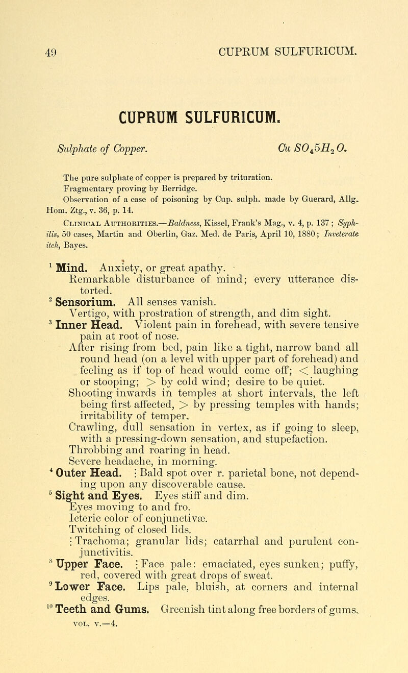 CUPRUM SULFURICUM. Sulphate of Copper. Cu SO^^H.2 0, The pure sulphate of copper is prepared by trituration. Fragmentary proving by Berridge. Observation of a case of poisoning by Cup. sulpli. made by Guerard, Allg. Horn. Ztg., V. 36, p. 14. Clinical Authorities.—Baldness, Kissel, Frank's Mag., v. 4, p. 137 ; Syph- ilis, 50 cases, Martin and Oberlin, Gaz. Med. de Paris, April 10, 1880; Inveterate itch, Bayes. ^ Mind. Anxiety, or great apathy. • Remarkable disturbance of mind; every utterance dis- torted. ^ Sensorium. All senses vanish. Vertigo, with prostration of strength, and dim sight. ^ Inner Head. Violent pain in forehead, with severe tensive pain at root of nose. After rising from bed, pain like a tight, narrow band all round head (on a level with upper part of forehead) and feeling as if top of head would come off; < laughing or stooping; > by cold wind; desire to be quiet. Shooting inwards in temples at short intervals, the left being first affected, > by pressing temples with hands; irritability of temper. Crawling, dull sensation in vertex, as if going to sleep, with a pressing-down sensation, and stupefaction. Throbbing and roaring in head. Severe headache, in morning. * Outer Head. • Bald spot over r. parietal bone, not depend- ing upon any discoverable cause. ^ Sight and Eyes. Eyes stiff and dim. Eyes moving to and fro. Icteric color of conjunctivae. Twitching of closed lids. I Trachoma; granular lids; catarrhal and purulent con- junctivitis. ^ Upper Face. ; Face pale: emaciated, eyes sunken; puffy, red, covered with great drops of sweat. ^ Lower Face. Lips pale, bluish, at corners and internal edges. ' Teeth and Gums. Greenish tint along free borders of gums.