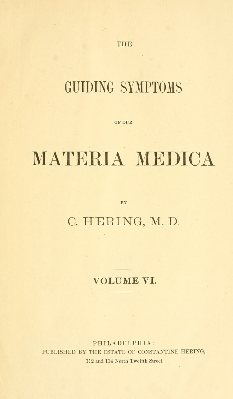 THE GUIDING SYMPTOMS OF OUR MATERIA MEDICA BY C. HERING, M. n VOLUME VI. PHILADELPHIA: PUBLISHED BY THE ESTATE OF CONSTANTTNE HERING, 112 and 114 North Twelfth Street.