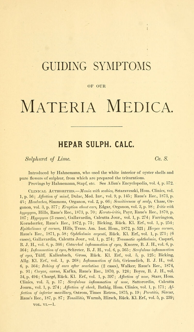GUIDING SYMPTOMS OF OUR Materia Medica. HEPAR SULPH. CALC. Sulphuret of Lime. Ca. S. Introduced by Hahnemann, who used the white interior of oyster shells and pure flowers of sulphur, from which are prepared the triturations. Provings by Hahnemann, Stapf, etc. See Allen's Encyclopedia, vol. 4, p. 572. Clinical Authorities.—Mania ivith scabies, Sztaraveszki, Hom. Clinics, vol. ], p. 56; Affection of mind, Dulac, Med. Inv., vol. 9, p. 145; Kaue's Eec, 1873, p. A^; Headaches, Simmons, Organon, vol. 2, p. 6Q; Sensitiveness of scalp, Chase, Or- ganon, vol. 3, p. 377 ; Eruption about ears, Edgar, Organon, vol. 3, p. 98; Iritis with hypopyon, Hills, Kaue's Eec, 1873, p. 70; Kerato-iritis, Payr, Eaue's Eec, 1870, p. 107; Hypopyon (3 cases), Gallavardin, Calcutta Jour., vol. 1, p. 274; Farrington, Korndoerfer, Eaue's Eec, 1872, p. 75; Bicking, Eiick. Kl. Erf., vol. l,p. 254; Epithelioma of cornea. Hills, Trans. Am. Inst. Hom., 1872, p. 521; Herpes cornea, Eaue's Eec, 1871, p. 58; Ophthalmia argenti, Eiick. Kl. Erf., vol. 1, p. 271; (6 cases), Gallavardin, Calcutta Jour., vol. 1, p. 274; Traumatic ophthalmia, Caspari, B. J. H., vol. 6, p. 366; Catarrhal inflammation of eyes, Knorre, B. J. H., vol. 6, p. 364; Inflammation of eyes, Schreter, B. J. H., vol. 6, p. 365 ; Scrofidous inflammation of eyes, Tiilff, Kallenbach, Gross, Eiick. Kl. Erf., vol. 5, p. 125; Bicking, Allg. Kl. Erf., vol. 1, p. 268; Inflammation of lids, Griesselich, B. J. H., vol. 6, p. 364; Itching of ears after scarlatina (2 cases). Walker, Eaue's Eec, 1874, p. 91; Goryza, ozczna, Kafka, Eaue's Eec, 1870, p. 124; Boyce, B. J. H., vol. 34, p. 494; Charg^, Eiick. Kl. Erf., vol. 1, p. 397; Affection of nose, Starr, Hom. Clinics, vol. 3, p. 17; Scrofulous inflammation of nose, Sattorordin, Calcutta Journ., vol. 1, p. 274; Affection of cheek, Bathig, Hom. Clinics, vol. 1, p. 171; Af- fection of inferior maxillary, Ostrom, Times Eetros., 1875, p. 19; Parotitis, Sircar, Eaue's Eec, 187, p. 87; Tonsillitis, Wurmb, Hirsch, Eiick. Kl. Erf., vol. 5, p. 239; VOL. VI.—1.