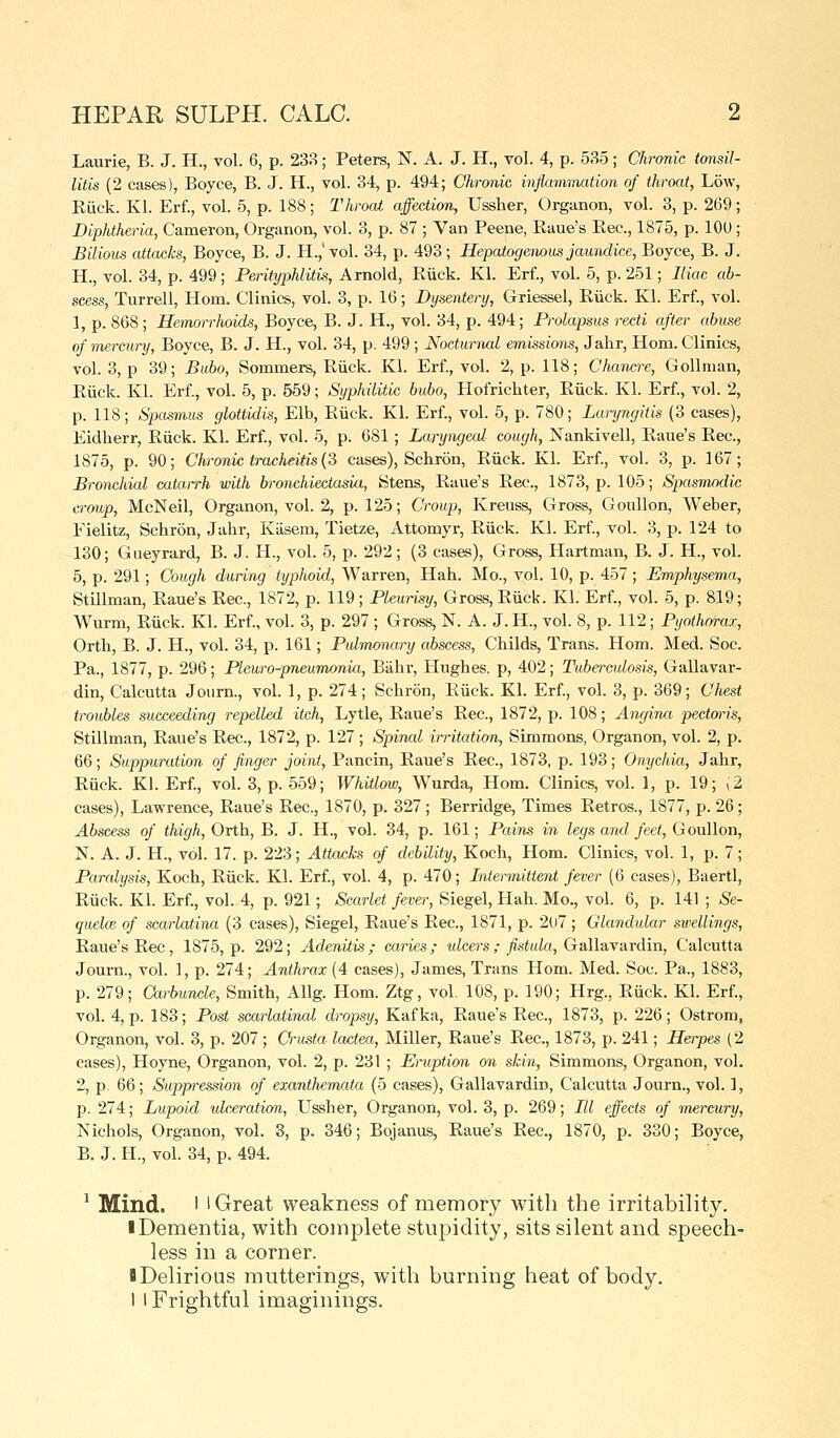 Laurie, B. J. H., vol. 6, p. 233; Peters, N. A. J. H., vol. 4, p. 535; Chronic tonsil- litis (2 cases), Boyce, B. J. H., vol. 34, p. 494; Chronic inflammation of throat, Low, Eiick. Kl. Erf., vol. 5, p. 188; Throat affection, Ussher, Organon, vol. 3, p. 269; Diphtheria, Cameron, Organon, vol. 3, p. 87 ; Van Peene, Eaue's Eec, 1875, p. lOU ; Bilious attacks, Boyce, B. J. H.,'vol. 34, p. 493; Hepaiogenous jaundice, Boyce, B. J. H., vol. 34, p. 499; Perityphlitis, Arnold, Ruck. Kl. Erf., vol. 5, p. 251; Iliac ab- scess, Turrell, Horn. Clinics, vol. 3, p. 16; Dysentery, Griessel, Eiick. Kl. Erf., vol. 1, p. 868; Hemorrhoids, Boyce, B. J. H., vol. 34, p. 494; Prolapsus recti after abuse of mercury, Boyce, B. J. H., vol. 34, p. 499 ; Nocturnal emissions, Jahr, Horn. Clinics, vol. 3, p 39; Bubo, Sommers, Eiick. Kl. Erf., vol. 2, p. 118; Chancre, Gollnian, Eiick. Kl. Erf, vol. 5, p. 559; Syphilitic bubo, Hofrichter, Eiick. Kl. Erf., vol. 2, p. 118; Spasmus glottidis, Elb, Eiick. Kl. Erf., vol. 5, p. 780; Laryngitis (3 cases), Eidherr, Eiick. Kl. Erf., vol. 5, p. 681; Laryngecd cough, Nankivell, Eaue's Eec, 1875, p. 90; Chronic tracheitis (S cases), Schron, Eiick. Kl. Erf., vol. 3, p. 167; Bronchial catai-rh with bronchiectasia, Stens, Eaue's Eec, 1873, p. 105; Spasnu>dic croup, McNeil, Organon, vol. 2, p. 125; Croup, Kreuss, Gross, Goullon, Weber, Fielitz, Schron, Jahr, Kiisem, Tietze, Attomyr, Eiick. Kl. Erf., vol. 3, p. 124 to 130; Gneyrard, B. J. H., vol. 5, p. 292; (3 cases). Gross, Hartman, B. J. H., vol. 5, p. 291; Cough during typhoid, Warren, Hah. Mo., vol. 10, p. 457 ; Emphysema, Stillman, Eaue's Eec, 1872, p. 119; Pleurisy, Gross, Eiick. Kl. Erf., vol. 5, p. 819; Wurm, Eiick. Kl. Erf., vol. 3, p. 297 ; Gross, N. A. J. H., vol. 8, p. 112; Pyothorax, Orth, B. J. H., vol. 34, p. 161; Pidmonary abscess, Childs, Trans. Horn. Med. Soc Pa., 1877, p. 296; Pleuro^pneumonia, Biihr, Hughes, p, 402; Tuberculosis, Gallavar- din, Calcutta Journ., vol. 1, p. 274; Schron, Eiick. Kl. Erf., vol. 3, p. 369; Chest troubles succeeding repelled itch, Lytle, Eaue's Eec, 1872, p. 108; Angina pectm-is, Stillman, Eaue's Eec, 1872, p. 127 ; Spinal irritation, Simmons, Organon, vol. 2, p. 66; Suppuration of finger joint, Pancin, Eaue's Eec, 1873, p. 193; Onychia, Jahr, Eiick. Kl. Erf., vol. 3, p. 559; Whitlow, W^urda, Horn. Clinics, vol. 1, p. 19; (2 cases), Lawrence, Eaue's Eec, 1870, p. 327 ; Berridge, Times Eetros., 1877, p. 26 ; Abscess of thigh, Orth, B. J. H., vol. 34, p. 161; Pains in legs ami feet, Goullon, N. A. J. H., vol. 17. p. 223; Attacks of debility, Koch, Horn. Clinics, vol. 1, p. 7; Paralysis, Koch, Eiick. Kl. Erf., vol. 4, p. 470; Intermittent fever (6 cases), Baertl, Eiick. Kl. Erf., vol. 4, p. 921; Scarlet fever, Siegel, Hah. Mo., vol. 6, p. 141 ; Se- quelce of scarlatina (3 cases), Siegel, Eaue's Eec, 1871, p. 207; Glandular swellings, Eaue's Eec, 1875, p. 292; Adenitis ; caries ; ulcers ; fistula, Gallavardin, Calcutta Journ., vol. 1, p. 274; Anthrax (4 cases), James, Trans Horn. Med. Soc. Pa., 1883, p. 279; Carbuncle, Smith, Allg. Horn. Ztg, vol. 108, p. 190; Hrg., Eiick. Kl. Erf., vol. 4, p. 183; Post scarlatinal dropsy, Kafka, Eaue's Eec, 1873, p. 226; Ostrom^ Organon, vol. 3, p. 207 ; Crusta lactea, Miller, Eaue's Eec, 1873, p. 241; Herpes (2 cases), Hoyne, Organon, vol. 2, p. 231 ; Eruption on skin, Simmons, Organon, vol. 2, p. 66; Suppression of exantliemata (5 cases), Gallavardin, Calcutta Journ., vol. 1, p. 274; Lupoid ulceration, Ussher, Organon, vol. 3, p. 269; HI effects of mercury, Nichols, Organon, vol. 3, p. 346; Bojanus, Eaue's Eec, 1870, p. 330; Boyce, B. J. H., vol. 34, p. 494. ^ Mind. I I Great weakness of memory with the irritability. I Dementia, with complete stupidity, sits silent and speech- less in a corner. DDelirious mutterings, with burning heat of body. 1 I Frightful imaginings.