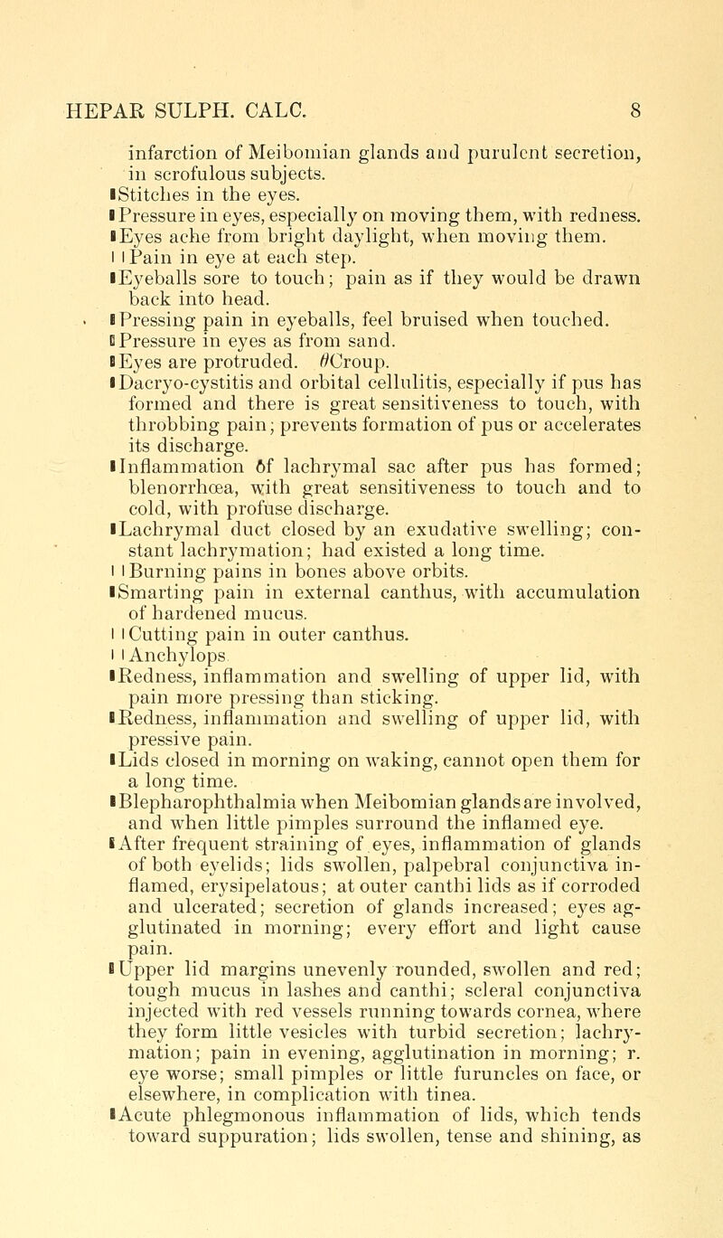 infarction of Meibomian glands and purulent secretion, in scrofulous subjects. I Stitches in the eyes. ■ Pressure in eyes, especially on moving them, with redness. I Eyes ache from bright daylight, when moving them. I I Pain in eye at each step. ■ Eyeballs sore to touch; pain as if they would be drawn back into head. ■ Pressing pain in eyeballs, feel bruised when touched. 0 Pressure in eyes as from sand. BEyes are protruded. ^Croup. iDacryo-cystitis and orbital cellulitis, especially if pus has formed and there is great sensitiveness to touch, with throbbing pain; prevents formation of pus or accelerates its discharge. ■ Inflammation 6f lachrymal sac after pus has formed; blenorrhoea, with great sensitiveness to touch and to cold, with profuse discharge. ■ Lachrymal duct closed by an exudative swelling; con- stant lachrymation; had existed a long time. 1 I Burning pains in bones above orbits. ■ Smarting pain in external canthus, with accumulation of hardened mucus. I I Cutting pain in outer canthus. I lAnchylops ■ Redness, inflammation and swelling of upper lid, with pain more pressing than sticking. ■ Kedness, inflammation and swelling of upper lid, with pressive pain. ■ Lids closed in morning on w^aking, cannot open them for a long time. ■ Blepharophthalmiawhen Meibomian glands are involved, and when little pimples surround the inflamed eye. ■ After frequent straining of eyes, inflammation of glands of both eyelids; lids swollen, palpebral conjunctiva in- flamed, erysipelatous; at outer canthi lids as if corroded and ulcerated; secretion of glands increased; eyes ag- glutinated in morning; every effort and light cause pain. ■ Upper lid margins unevenly rounded, swollen and red; tough mucus in lashes and canthi; scleral conjunctiva injected with red vessels running towards cornea, w'here they form little vesicles with turbid secretion; lachry- mation; pain in evening, agglutination in morning; r. eye worse; small pimples or little furuncles on face, or elsewhere, in complication with tinea. ■ Acute phlegmonous inflammation of lids, which tends toward suppuration; lids swollen, tense and shining, as