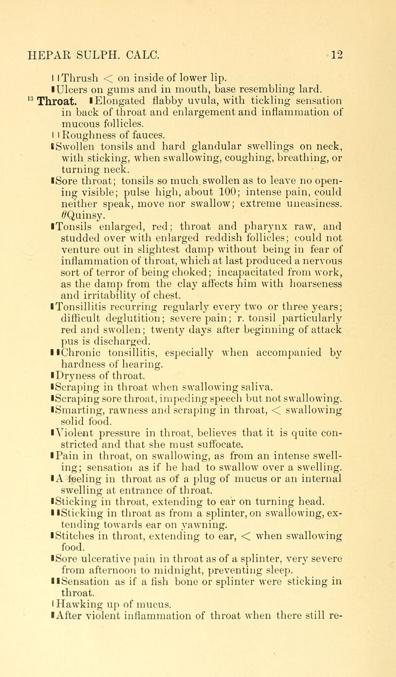 I I Thrush < on inside of lower lip. ■ Ulcers on gums and in mouth, base resembling lard. 13 Throat, l Elongated flabby uvula, with tickling sensation in back of throat and enlargement and inflammation of mucous follicles. I I Roughness of fauces. iSwollen tonsils and hard glandular swellings on neck, with sticking, when swallowing, coughing, breathing, or turning neck. iSore throat; tonsils so much.swollen as to leave no open- ing visible; pulse high, about 100; intense pain, could neither speak, move nor swallow; extreme uneasiness. ^/Quinsy. iTonsils enlarged, red; throat and pharynx raw, and studded over with enlarged reddish follicles; could not venture out in slightest damp without being in fear of inflammation of throat, which at last produced a nervous sort of terror of being choked; incapacitated from work, as the damp from the clay afl'ects him with hoarseness and irritability of chest. I Tonsillitis recurring regularly every two or three years; difficult deglutition; severe pain; r. tonsil particularly red and swollen; twenty days after beginning of attack pus is discharged. llChronic tonsillitis, especially when accompanied by hardness of hearing. ■ Dryness of throat. ■ Scraping in throat when swallowing saliva. ■Scraping sore throat, impeding speech but not swallowing. ■ Smarting, rawness and scraping in throat, < swallowing solid food. ■Violent pressure in throat, believes that it is quite con- stricted and that she must suffocate. ■ Pain in throat, on swallowing, as from an intense swell- ing; sensation as if he had to swallow over a swelling. ■ A f-eeling in throat as of a plug of mucus or an internal swelling at entrance of throat. ■ Sticking in throat, extending to ear on turning head. ■ ■Sticking in throat as from a splinter, on swallowing, ex- tending towards ear on yawning. ■ Stitches in throat, extending to ear, < when swallowing food. ■ Sore ulcerative pain in throat as of a splinter, very severe from afternoon to midnight, preventing sleep. ■ ■Sensation as if a fish bone or splinter were sticking in throat. I Hawking up of mucus. ■ After violent inflammation of throat when there still re-