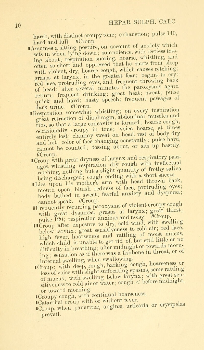 harsh, with distinct croupy tone; exhaustion; pulse 140, hard and full. ^Croup. ■ Assumes a sitting posture, on account of anxiety wnicn sets in when lying down; somnolence, with restless toss- ins about; respiration snoring, hoarse, whisthng, ana often so short and oppressed that he starts from sleep with violent, dry, hoarse cough, which causes retching; grasps at larynx, in the greatest fear; begins to^cry; red face, protruding eyes, and frequent throwing back of head- after several minutes the paroxysms again return; frequent drinking; great heat; sweat; pulse quick and hard; hasty speech; frequent passages o± dark urine. ^Croup. . . ■Respiration somewhat whistling; on every inspiration great retraction of diaphragm, abdominal muscles and nbs so that a large concavity is formed; hoarse cough, occasionally croupy in tone; voice hoarse at times entirely lost; clammy sweat on head, rest of body dry and hot; color of face changing constantly; pulse hard, cannot be counted; tossing about, or sits up hastily. ■ Crourwith great dryness of larynx and respiratory pass- ages, whistling respiration, dry cough with ineffec ual ?ftching, nothing but a slight quantity of frothy saliva being discharged; cough ending with a short sneeze ■Lies upon his mother's arm with head thrown back, mouth open, bluish redness of face, protruding eyes; S)dy bathed in sweat; fearful anxiety and dyspncea; with great dyspnoea, grasps at larynx; great thiist, r^nlse 120 • respiration anxious and noisy. ^Croup. ..group after exposure to dry, cold wind, with swening below^arynx; great sensitiveness to -f^^^^lJ^^Jl^' high fever, hoarseness and rattling of ^o^^t ^^^^'''' whkh child is unable to get rid of, but still little or no difficulty in breathing; after midnight or towar^^^^ ing- sensation as if there was a fishbone m throat, or ot internal swelling, when swallowing . ^^^.^ggg ^^ .CrouD- with deep, rough, barking cough, hoarseness or Z^of voice witlfslighlsuffocatingspasmss^^^^^^^^^^^ of mucus- with swelling below larynx; with great sen stoeness to cold air or water; cough < before midnight, or toward morning. ■ Croupy cough, with continual hoarseness. ■ Catarrhal croup with or without fever. ^^^sinelas ■ Croup, when panaritise, angina, urticaria or erysipelas prevail.