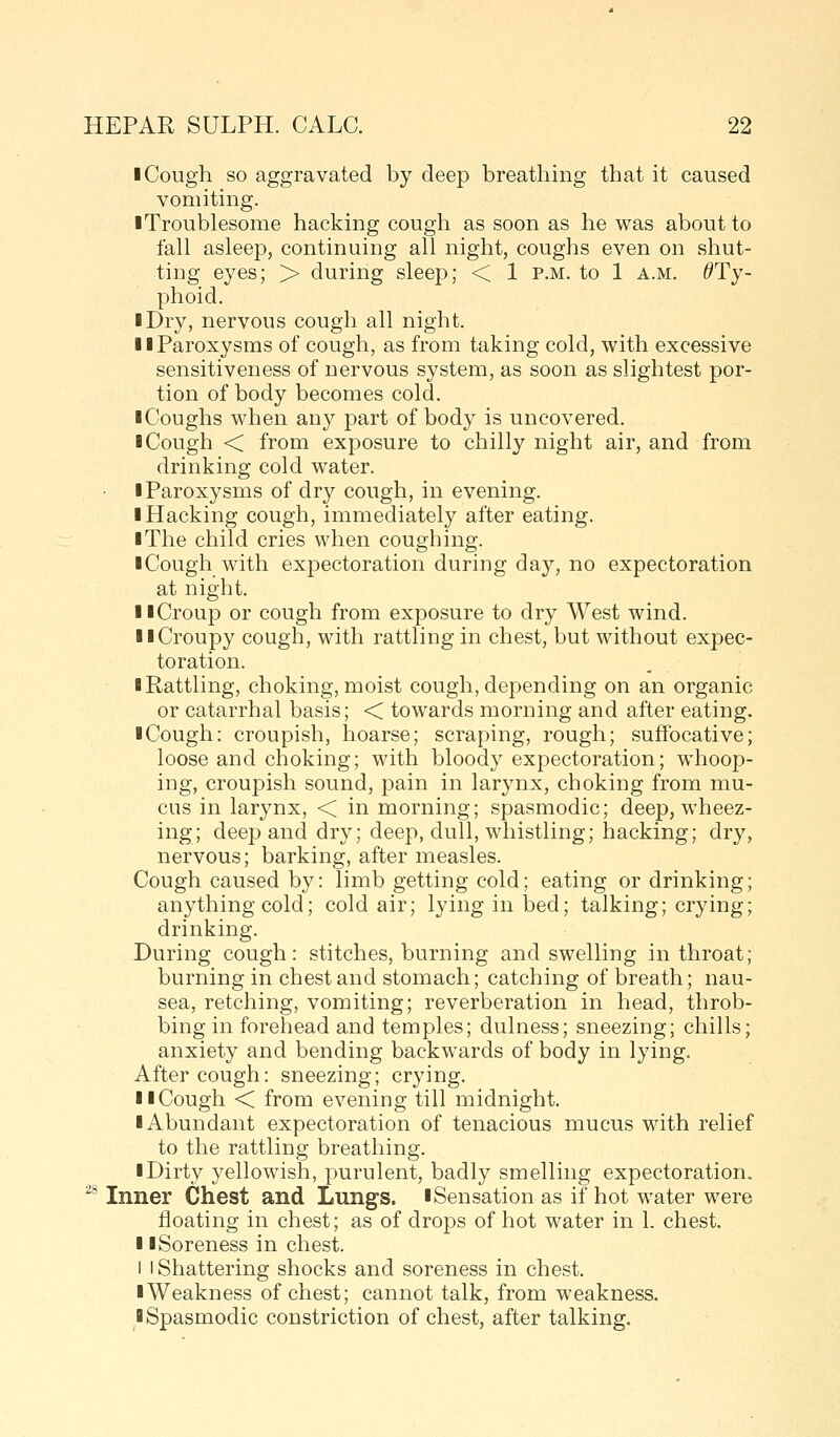 ■ Cough so aggravated by deep breathing that it caused vomiting. I Troublesome hacking cough as soon as he was about to fall asleep, continuing all night, coughs even on shut- ting eyes; > during sleep; < 1 p.m. to 1 a.m. ^Ty- phoid. I Dry, nervous cough all night. II Paroxysms of cough, as from taking cold, with excessive sensitiveness of nervous system, as soon as slightest por- tion of body becomes cold. I Coughs when any part of body is uncovered. ■ Cough < from exposure to chilly night air, and from drinking cold water. ■ Paroxysms of dry cough, in evening. ■ Hacking cough, immediately after eating. ■ The child cries when coughing. ■ Cough with expectoration during day, no expectoration at night. ■ ■Croup or cough from exposure to dry West wind. ■ ■Croupy cough, with rattling in chest, but without expec- toration. ■ Rattling, choking, moist cough, depending on an organic or catarrhal basis; < towards morning and after eating. ■ Cough: croupish, hoarse; scraping, rough; suffocative; loose and choking; with bloody expectoration; whoop- ing, croupish sound, pain in larynx, choking from mu- cus in larynx, < in morning; spasmodic; deep, wheez- ing; deep and dry; deep, dull, whistling; hacking; dry, nervous; barking, after measles. Cough caused by: limb getting cold; eating or drinking; anything cold; cold air; lying in bed; talking; crying; drinking. During cough: stitches, burning and swelling in throat; burning in chest and stomach; catching of breath; nau- sea, retching, vomiting; reverberation in head, throb- bing in forehead and temples; dulness; sneezing; chills; anxiety and bending backwards of body in lying. After cough: sneezing; crying. ■ ■Cough < from evening till midnight. ■ Abundant expectoration of tenacious mucus with relief to the rattling breathing. ■ Dirty yellowish, purulent, badly smelling expectoration, ^* Inner Chest and Lungs. ■ Sensation as if hot water were floating in chest; as of drojDs of hot water in 1. chest. ■ I Soreness in chest. I I Shattering shocks and soreness in chest. ■ Weakness of chest; cannot talk, from weakness. ■ Spasmodic constriction of chest, after talking.