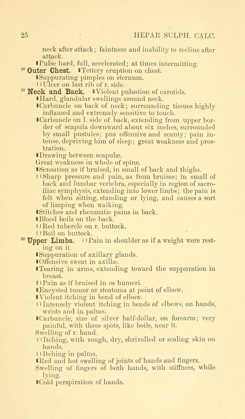 neck after attack; faintness and inability to recline after attack. I Pulse hard, full, accelerated; at times intermitting. ^•^ Outer Chest. iTettery eruption on chest. ■ Suppurating pimples on sternum. I I Ulcer on last rib of r. side. ^' Neck and Back, i Violent pulsation of carotids. ■ Hard, glandular swellings around neck. ■ Carbuncle on back of neck; surrounding tissues highly inflamed and extremely sensitive to touch. I Carbuncle on 1. side of back, extending from upper bor- der of scapula downward about six inches, surrounded by small pustules; pus offensive and scanty; pain in- tense, depriving him of sleep; great weakness and pros- tration. ■ Drawing between scapulae. Great weakness in whole of spine. ■ Sensation as if bruised, in small of back and thighs. I I Sharp pressure and pain, as from bruises; in small of back and lumbar vertebra, especially in region of sacro- iliac symphysis, extending into lower limbs; the pain is felt when sitting, standing or lying, and causes a sort of limping when walking. ■Stitches and rheumatic pains in back. ■ Blood boils on the back. I I Red tubercle on r. buttock. I I Boil on buttock. ^^ Upper Limbs, l l Pain in shoulder as if a weight were rest- ing on it. ■ Suppuration of axillary glands. ■ Offensive sweat in axillse. ■ Tearing in arms, extending toward the suppuration in breast. I i Pain as if bruised in os humeri. ■ Encysted tumor or steatoma at point of elbow. ■ Violent itching in bend of elbow. I I Intensely violent itching in bends of elbows, on hands, wrists and in palms. ■ Carbuncle, size of silver half-dollar, on forearm; very painful, with three spots, like boils, near it. Swelling of r. hand. I I Itching, with rough, dry, shrivelled or scaling skin on hands. I I Itching in palms. ■ Red and hot swelling of joints of hands and fingers. Swelling of fingers of both hands, with stiffness, while lying. ■ Cold perspiration of hands.