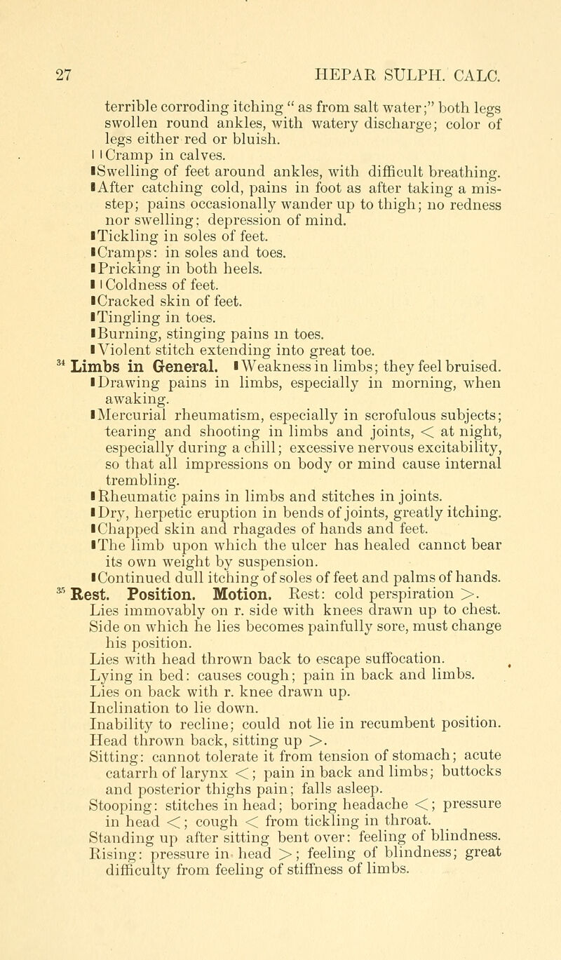 terrible corroding itching  as from salt water; both legs swollen round ankles, with watery discharge; color of legs either red or bluish. I I Cramp in calves. ■Swelling of feet around ankles, with difficult breathing. ■ After catching cold, pains in foot as after taking a mis- step; pains occasionally wander up to thigh; no redness nor swelling; depression of mind. ■ Tickling in soles of feet. ■ Cramps: in soles and toes. ■ Pricking in both heels. ■ I Coldness of feet. ■ Cracked skin offset. ■ Tingling in toes. ■ Burning, stinging pains m toes. ■ Violent stitch extending into great toe. ^* Limbs in General. iWeakness in limbs; they feel bruised. ■ Drawing pains in limbs, especially in morning, when awaking. ■ Mercurial rheumatism, especially in scrofulous subjects; tearing and shooting in limbs and joints, < at night, especially during a chill; excessive nervous excitability, so that all impressions on body or mind cause internal trembling. ■ Rheumatic pains in limbs and stitches in joints. ■ Dry, herpetic eruption in bends of joints, greatly itching. ■ Chapped skin and rhagades of hands and feet. ■ The limb upon which the ulcer has healed cannct bear its own weight by suspension. ■ Continued dull itching of soles of feet and palms of hands. ^' Rest. Position. Motion. Rest: cold perspiration >. Lies immovably on r. side with knees drawn up to chest. Side on which he lies becomes painfully sore, must change his position. Lies with head thrown back to escape suffocation. Lying in bed: causes cough; pain in back and limbs. Lies on back with r. knee drawn up. Inclination to lie down. Inability to recline; could not lie in recumbent position. Head thrown back, sitting up >. Sitting: cannot tolerate it from tension of stomach; acute catarrh of larynx <; pain in back and limbs; buttocks and posterior thighs pain; falls asleep. Stooping: stitches in head; boring headache <; pressure in head <; cough < from tickling in throat. Standing up after sitting bent over: feeling of blindness. Rising: pressure in head >; feeling of blindness; great difficulty from feeling of stiffness of limbs.