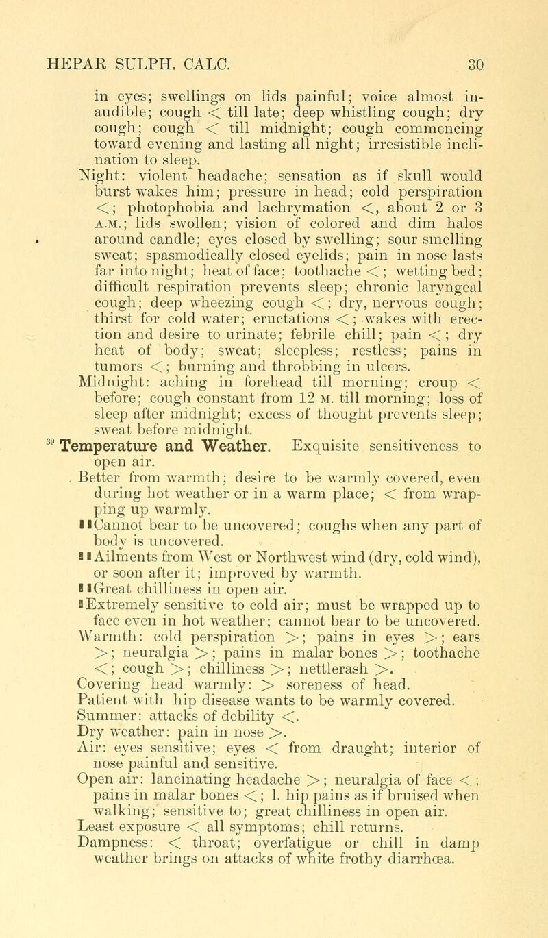 in eyes; swellings on lids painful; voice almost in- audible; cough < till late; deep whistling cough; dry cough; cough < till midnight; cough commencing toward evening and lasting all night; irresistible incli- nation to sleep. Night: violent headache; sensation as if skull would burst wakes him; pressure in head; cold perspiration <; photophobia and lachrymation <, about 2 or 3 A.M.; lids swollen; vision of colored and dim halos around candle; eyes closed by swelling; sour smelling sweat; spasmodically closed eyelids; pain in nose lasts far into night; heat of face; toothache <; wetting bed ; difficult respiration prevents sleep; chronic laryngeal cough; deep wheezing cough <; dry, nervous cough; thirst for cold water; eructations <; wakes with erec- tion and desire to urinate; febrile chill; pain <; dry heat of body; sweat; sleepless; restless; pains in tumors < ; burning and throbbing in ulcers. Midnight: aching in forehead till morning; croup < before; cough constant from 12 m. till morning; loss of sleep after midnight; excess of thought prevents sleep; sweat before midnight. ^^ Temperature and Weather. Exquisite sensitiveness to open air. . Better from warmth; desire to be w^armly covered, even during hot weather or in a warm place; < from wrap- ping up warmly. 11 Cannot bear to be uncovered; coughs when any part of body is uncovered. SI Ailments from West or Northw^est wind (dry, cold wind), or soon after it; improved by warmth. I iGreat chilliness in open air. sExtremely sensitive to cold air; must be wrapped up to face even in hot weather; cannot bear to be uncovered. Warmth: cold perspiration >; pains in eyes >; ears >; neuralgia >; pains in malar bones >; toothache <; cough >; chilliness >; nettlerash >. Covering head warmly: > soreness of head. Patient with hip disease wants to be warmly covered. Summer: attacks of debility <. Dry weather: pain in nose >. Air: eyes sensitive; eyes < from draught; interior of nose painful and sensitive. Open air: lancinating headache >; neuralgia of face < ; pains in malar bones < ; 1. hip pains as if bruised when walking; sensitive to; great chilliness in open air. Least exposure < all symptoms; chill returns. Dampness: < throat; overfatigue or chill in damp weather brings on attacks of white frothy diarrhoea.