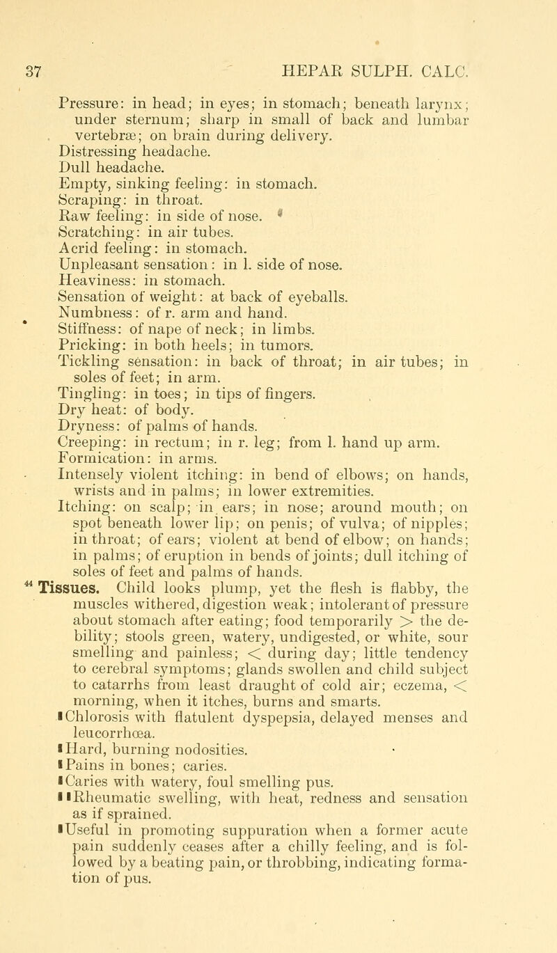 Pressure: in head; in eyes; in stomach; beneath larynx; under sternum; sharp in small of back and lumbar vertebrae; on brain during delivery. Distressing headache. Dull headache. Empty, sinking feeling: in stomach. 8craping: in throat. Raw feeling: in side of nose. * Scratching: in air tubes. Acrid feeling: in stomach. Unpleasant sensation: in 1. side of nose. Heaviness: in stomach. Sensation of weight: at back of eyeballs. Numbness: of r. arm and hand. Stiffness: of nape of neck; in limbs. Pricking: in both heels; in tumors. Tickling sensation: in back of throat; in air tubes; in soles of feet; in arm. Tingling: in toes; in tips of fingers. Dry heat: of body. Dryness: of palms of hands. Creeping: in rectum; in r. leg; from 1. hand up arm. Formication: in arms. Intensely violent itching: in bend of elbows; on hands, wrists and in palms; in lower extremities. Itching: on scalp; in ears; in nose; around mouth; on spot beneath lower lip; on penis; of vulva; of nipples; in throat; of ears; violent at bend of elbow; on hands; in palms; of eruption in bends of joints; dull itching of soles of feet and palms of hands. ^ Tissues. Child looks plump, yet the flesh is flabby, the muscles withered, digestion weak; intolerant of pressure about stomach after eating; food temporarily > the de- bility; stools green, watery, undigested, or white, sour smelling and painless; < during day; little tendency to cerebral symptoms; glands swollen and child subject to catarrhs from least draught of cold air; eczema, < morning, when it itches, burns and smarts. ■ Chlorosis with flatulent dyspepsia, delayed menses and leucorrhoea. I Hard, burning nodosities. I Pains in bones; caries. ■ Caries with watery, foul smelling pus. ■ ■Rheumatic swelling, with heat, redness and sensation as if sprained. ■ Useful in promoting suppuration when a former acute pain suddenly ceases after a chilly feeling, and is fol- lowed by a beating pain, or throbbing, indicating forma- tion of pus.