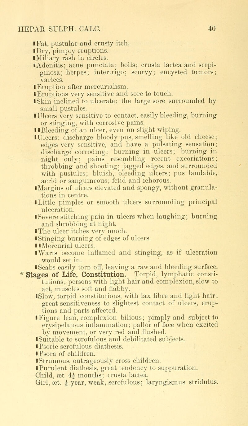 iFat, pustular and crusty itch. I Dry, pimply eruptions. • Miliary rash in circles. I Adenitis; acne punctata; boils; crusta lactea and serpi- ginosa; herpes; intertrigo; scurvy; encysted tumors; varices. • Eruption after mercurialism. • Eruptions very sensitive and sore to touch. • Skin inclined to ulcerate; the large sore surrounded by small pustules. • Ulcers very sensitive to contact, easily bleeding, burning or stinging, with corrosive pains. • •Bleeding of an ulcer, even on slight wiping. • Ulcers: discharge bloody pus, smelling like old cheese; edges very sensitive, and have a pulsating sensation; discharge corroding; burning in ulcers; burning in night only; pains resembling recent excoriations; throbbing and shooting; jagged edges, and surrounded with pustules; bluish, bleeding ulcers; pus laudable, acrid or sanguineous; fetid and ichorous. •Margins of ulcers elevated and spongy, without granula- tions in centre. • Little pimples or smooth ulcers surrounding principal ulceration. • Severe stitching pain in ulcers when laughing; burning and throbbing at night. • The ulcer itches very much. • Stinging burning of edges of ulcers. • •Mercurial ulcers. • Warts become inflamed and stinging, as if ulceration would set in. • Scabs easily torn off, leaving a raw and bleeding surface.  Stages of Life, Constitution. Torpid, lymphatic consti- tutions; persons with light hair and complexion, slow to act, muscles soft and flabby. •Slow, torpid constitutions, with lax fibre and light hair; great sensitiveness to slightest contact of ulcers, erup- tions and parts affected. • Figure lean, complexion bilious; pimply and subject to erysipelatous inflammation; pallor of face when excited by movement, or very red and flushed. •Suitable to scrofulous and debilitated subjects. • Psoric scrofulous diathesis. • Psora of children. •Strumous, outrageously cross children. • Purulent diathesis, great tendency to suppuration. Child, set. 4J months; crusta lactea. Girl, set. J year, weak, scrofulous; laryngismus stridulus.