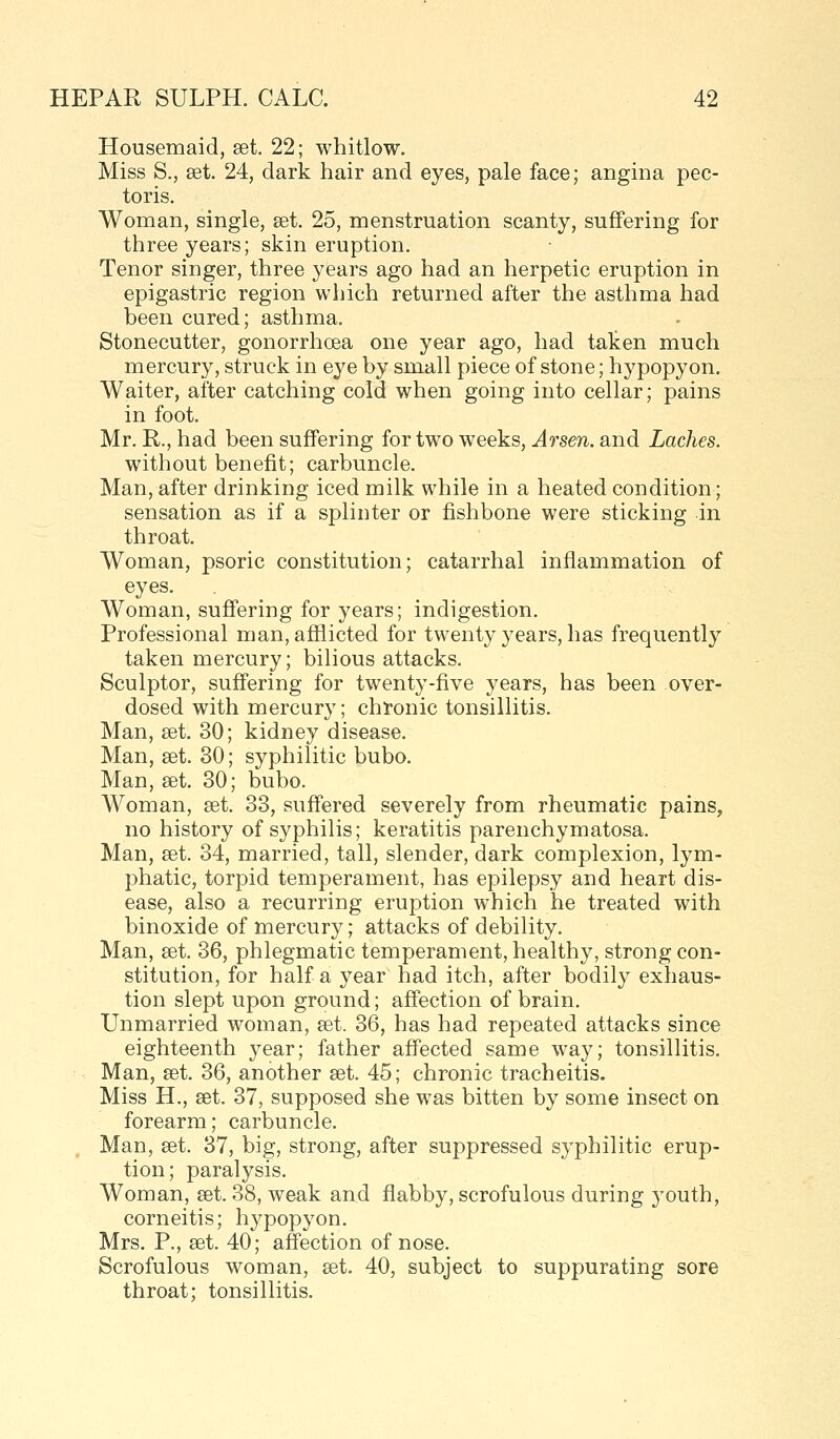 Housemaid, set. 22; whitlow. Miss S., aet. 24, dark hair and eyes, pale face; angina pec- toris. Woman, single, set. 25, menstruation scanty, suffering for three years; skin eruption. Tenor singer, three years ago had an herpetic eruption in epigastric region which returned after the asthma had been cured; asthma. Stonecutter, gonorrhoea one year ago, had taken much mercury, struck in eye by small piece of stone; hypopyon. Waiter, after catching cold when going into cellar; pains in foot. Mr. R., had been suffering for two weeks, Arsen. and Laches. without benefit; carbuncle. Man, after drinking iced milk while in a heated condition; sensation as if a splinter or fishbone were sticking in throat. Woman, psoric constitution; catarrhal inflammation of eyes. Woman, suffering for years; indigestion. Professional man, afflicted for twenty years, has frequently taken mercury; bilious attacks. Sculptor, suffering for twent^'-five years, has been over- dosed with mercury; chronic tonsillitis. Man, set. 30; kidney disease. Man, eet. 30; syphilitic bubo. Man, set. 30; bubo. Woman, set. 33, suffered severely from rheumatic pains, no history of syphilis; keratitis parenchymatosa. Man, set. 34, married, tall, slender, dark complexion, lym- phatic, torpid temperament, has epilepsy and heart dis- ease, also a recurring eruption which he treated with binoxide of mercury; attacks of debility. Man, set. 36, phlegmatic temperament, healthy, strong con- stitution, for half a year had itch, after bodily exhaus- tion slept upon ground; affection of brain. Unmarried woman, set. 36, has had repeated attacks since eighteenth 3^ear; father affected same way; tonsillitis. Man, set. 36, another set. 45; chronic tracheitis. Miss H., set. 37, supposed she was bitten by some insect on forearm; carbuncle. , Man, set. 37, big, strong, after suppressed syphilitic erup- tion; paralysis. Woman, set. 38, weak and flabby, scrofulous during youth, corneitis; hypopyon. Mrs. P., set. 40; affection of nose. Scrofulous woman, set. 40, subject to suppurating sore throat; tonsillitis.