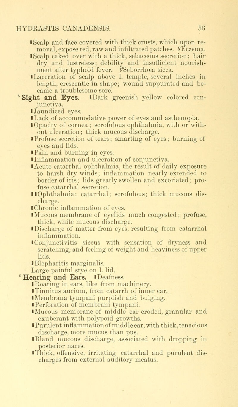 I Scalp and face covered with thick crusts, which upon re- moval, expose red, raw and infiltrated patches. ^Eczema. I Scalp caked over with a thick, sebaceous secretion; hair dry and lustreless; debility and insufficient nourish- ment after typhoid fever. t/Seborrhoea sicca. iLaceration of scalp above 1. temple, several inches in length, crescentic in shape; wound suppurated and be- came a troublesome sore. ^ Sight and Eyes. iDark greenish yellow colored con- junctiva. IJaundiced eyes. I Lack of accommodative power of eyes and asthenopia. • Opacity of cornea; scrofulous ophthalmia, with or with- out ulceration; thick mucous discharge. I Profuse secretion of tears; smarting of eyes; burning of eyes and lids. I Pain and burning in eyes. Unflammation and ulceration of conjunctiva. lAcute catarrhal ophthalmia, the result of daily exposure to harsh dry winds; inflammation nearly extended to border of iris; lids greatly swollen and excoriated; pro- fuse catarrhal secretion. llOphthalmia: catarrhal; scrofulous; thick mucous dis- charge. B Chronic inflammation of eyes. iMucous membrane of eyelids much congested; profuse, thick, white mucous discharge. ■ Discharge of matter from eyes, resulting from catarrhal inflammation. ■ Conjunctivitis siccus with sensation of dryness and scratching, and feeling of weight and heaviness of upper lids. ■ Blepharitis marginalis. Large painful stye on 1. lid. ^ Hearing and Ears. ■ Deafness. ■ Roaring in ears, like from machinery. ■ Tinnitus aurium, from catarrh of inner ear. ■ Membrana tympani purplish and bulging. ■ Perforation of membrani tympani. ■ Mucous membrane of middle ear eroded, granular and exuberant with polypoid growths. ■ Purulent inflammation of middle ear, with thick, tenacious discharge, more mucus than pus. ■ Bland mucous discharge, associated with dropping in posterior nares. ■ Thick, offensive, irritating catarrhal and purulent dis- charges from external auditory meatus.