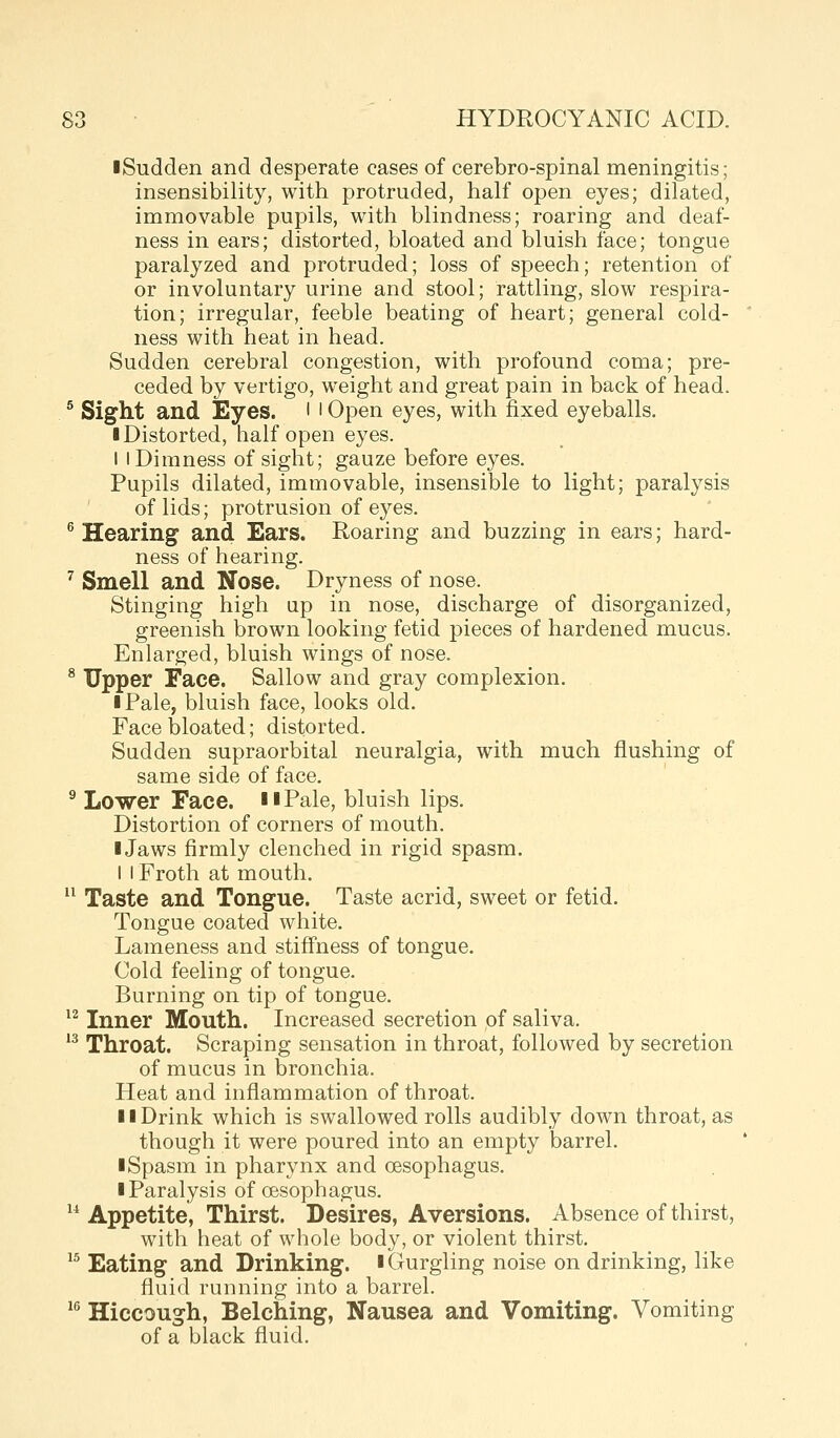 iSudden and desperate cases of cerebro-spinal meningitis; insensibility, with protruded, half open eyes; dilated, immovable pupils, with blindness; roaring and deaf- ness in ears; distorted, bloated and bluish face; tongue paralyzed and protruded; loss of speech; retention of or involuntary urine and stool; rattling, slow respira- tion; irregular, feeble beating of heart; general cold- ness with heat in head. Sudden cerebral congestion, with profound coma; pre- ceded by vertigo, weight and great pain in back of head. * Sight and Eyes. • i Open eyes, with fixed eyeballs. ■ Distorted, half open eyes. I I Dimness of sight; gauze before eyes. Pupils dilated, immovable, insensible to light; paralysis of lids; protrusion of eyes. ^ Hearing and Ears. Roaring and buzzing in ears; hard- ness of hearing. ^ Smell and Nose. Dryness of nose. Stinging high up in nose, discharge of disorganized, greenish brown looking fetid pieces of hardened mucus. Enlarged, bluish wings of nose. ^ Upper Face. Sallow and gray complexion. ■ Pale, bluish face, looks old. Face bloated; distorted. Sudden supraorbital neuralgia, with much flushing of same side of face. ^ Lower Face. iiPale, bluish lips. Distortion of corners of mouth. I Jaws firmly clenched in rigid spasm. I I Froth at mouth. Taste and Tongue. Taste acrid, sweet or fetid. Tongue coated white. Lameness and stiffness of tongue. Cold feeling of tongue. Burning on tip of tongue. *^ Inner Mouth. Increased secretion of saliva. 13 Throat. Scraping sensation in throat, followed by secretion of mucus in bronchia. Heat and inflammation of throat. II Drink which is swallowed rolls audibly down throat, as though it were poured into an empty barrel. I Spasm in pharynx and oesophagus. ■ Paralysis of oesophagus. ^* Appetite, Thirst. Desires, Aversions. Absence of thirst, with heat of whole body, or violent thirst. ^^ Eating and Drinking, i Gurgling noise on drinking, like fluid running into a barrel. ^^ Hiccough, Belching, Nausea and Vomiting. Vomiting of a black fluid.