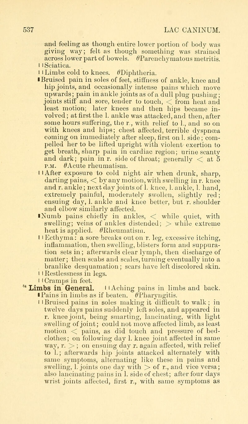 and feeling as though entire lower portion of body was giving way; felt as though something was strained across lower part of bowels. ^Parenchymatous metritis. I I Sciatica. I I Limbs cold to knees. ^Diphtheria. ■ Bruised pain in soles of feet, stiffness of ankle, knee and hip joints, and occasionally intense pains which move upwards; pain in ankle joints as of a dull plug pushing; joints stiff and sore, tender to touch, < from heat and least motion; later knees and then hips became in- volved ; at first the 1. ankle was attacked, and then, after some hours suffering, the r., with relief to 1., and so on with knees and hips; chest affected, terrible dyspnoea coming on immediately after sleep, first on 1. side; com- pelled her to be lifted upright with violent exertion to get breath, sharp pain in cardiac region; urine scanty and dark; pain in r. side of throat; generally < at 5 P.M. ^Acute rheumatism. I I After exposure to cold night air when drunk, sharp, darting pains, < by any motion, with swelling inr. knee and r. ankle; next day joints.of 1. knee, 1. ankle, 1. hand, extremely painful, moderately swollen, slightly red; ensuing day, 1. ankle and knee better, but r. shoulder and elbow similarly affected. iNumb pains chiefly in ankles, < while quiet, with swelling; veins of ankles distended; > while extreme heat is applied. ^Rheumatism. I I Ecthyma: a sore breaks out on r. leg, excessive itching, inflammation, then swelling, blisters form and suppura- tion sets in; afterwards clear lymph, then discharge of matter; then scabs and scales,turning eventually into a branlike desquamation; scars have left discolored skin. I I Restlessness in legs. I I Cramps in feet. ^* Limbs in GeneraL ' l Aching pains in limbs and back. I Pains in limbs as if beaten. ^Pharyngitis. I I Bruised pains in soles making it difficult to walk; in twelve days pains suddenly left soles, and appeared in r. knee joint, being smarting, lancinating, with light swelling of joint; could not move affected limb, as least motion < pains, as did touch and pressure of bed- clothes; on following day 1. knee joint affected in same w^ay, r. > ; on ensuing day r. again affected, with relief to 1.; afterwards hip joints attacked alternately with same symptoms, alternating like these in pains and swelling, 1. joints one day with > of r., and vice versa; also lancinating pains in 1. side of chest; after four days wrist joints affected, first r., with same symptoms as