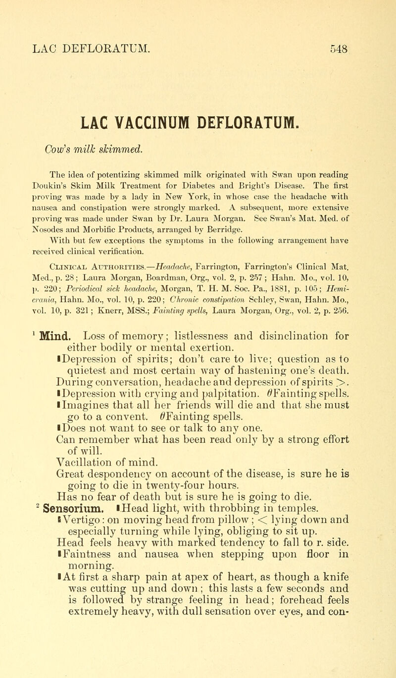 LAC VACCINUM DEFLORATUM. Cow's milk skimmed. The idea of potentizing skimmed milk originated with Swan upon reading Doukin's Skim Milk Treatment for Diabetes and Bright's Disease. The first proving was made by a lady in New York, in whose case the headache with nausea and constipation were strongly marked. A subsequent, more extensive proving was made under Swan by Dr. Laura Morgan. See Swan's Mat. Med. of Nosodes and Morbific Products, arranged by Berridge. With but few exceptions the symptoms in the following arrangement have received clinical verification. Clinical Authorities.—Headache, Farrington, Farrington's Clinical Mat. Med., p. 28; Laura Morgan, Boardman, Org., vol. 2, p. 257 ; Hahn. Mo., vol. 10, p. 220; Periodical sick headache, Morgan, T. H. M. Soc. Pa., 1881, p. 105; Hemi- crania, Hahn. Mo., vol. 10, p. 220; Chronic constipation Schley, Swan, Hahn. Mo., vol. 10, p. 321 ; Knerr, MSS.; Fainting spells, Laura Morgan, Org., vol. 2, p. 256. ' Mind. Loss of memory; listlessness and disinclination for either bodily or mental exertion. ■ Depression of spirits; don't care to live; question as to quietest and most certain way of hastening one's death. During conversation, headache and depression of spirits >. ■ Depression with crying and palpitation. ^Fainting spells. I Imagines that all her friends will die and that she must go to a convent. ^Fainting spells. I Does not want to see or talk to any one. Can remember what has been read only by a strong effort of will. Vacillation of mind. Great despondency on account of the disease, is sure he is going to die in twenty-four hours. Has no fear of death but is sure he is going to die. ^ Sensorium. iHead light, with throbbing in temples. B Vertigo: on moving head from pillow ; < lying down and especially turning while lying, obliging to sit up. Head feels heavy with marked tendency to fall to r. side. iFaintness and nausea when stepping upon floor in morning. ■ At first a sharp pain at apex of heart, as though a knife was cutting up and down ; this lasts a few seconds and is followed by strange feeling in head; forehead feels extremely heavy, with dull sensation over eyes, and con-