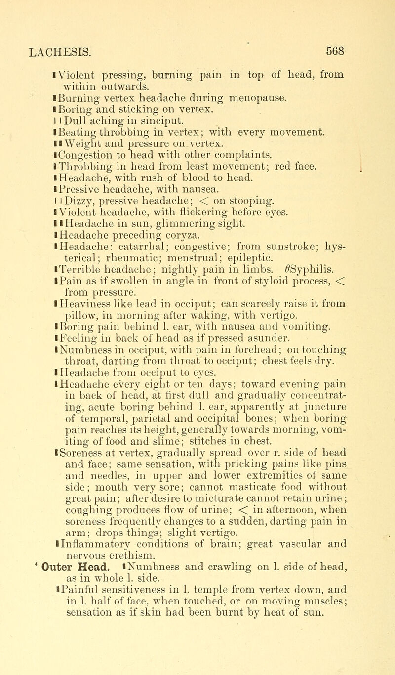 I Violent pressing, burning pain in top of head, from witiiin outwards. I Burning vertex headache during menopause. I Boring and sticking on vertex. I I Dull aching in sinciput. iBeating throbbing in vertex; with every movement. II Weight and pressure on vertex. ■ Congestion to head with other complaints. I Throbbing in head from least movement; red face. ■ Headache, with rush of blood to head. iPressive headache, with nausea. I I Dizzy, pressive headache; < on stooping. B Violent headache, with flickering before eyes. II Headache in sun, glimmering sight. I Headache preceding coryza. ■ Headache: catarrhal; congestive; from sunstroke; hys- terical; rheumatic; menstrual; epileptic. ■ Terrible headache; nightly pain in limbs. /^Syphilis. ■ Pain as if swollen in angle in front of styloid process, < from pressure. ■ Heaviness like lead in occiput; can scarcely raise it from pillow, in morning after waking, with vertigo. ■ Boring pain behind 1. ear, with nausea and vomiting. ■ Feeling in back of head as if pressed asunder. ■ Numbness in occiput, with pain in forehead; on touching throat, darting from throat to occiput; chest feels dry. ■ Headache from occiput to eyes. ■ Headache every eight or ten days; toward evening pain in back of head, at first dull and gradually concentrat- ing, acute boring behind 1. ear, apparently at juncture of temporal, parietal and occipital bones; when boring pain reaches its height, generally towards morning, vom- iting of food and slime; stitches in chest. ■ Soreness at vertex, gradually spread over r. side of head and face; same sensation, with pricking pains like pins and needles, in upper and lower extremities of same side; mouth very sore; cannot masticate food without great pain; after desire to micturate cannot retain urine; coughing produces flow of urine; < in afternoon, when soreness frequently changes to a sudden, darting pain in arm; drops things; slight vertigo. ■ Inflammatory conditions of brain; great vascular and nervous erethism. * Outer Head. iNumbness and crawling on 1. side of head, as in whole 1. side. ■Painful sensitiveness in 1. temple from vertex down, and in 1. half of face, when touched, or on moving muscles; sensation as if skin had been burnt by heat of sun.