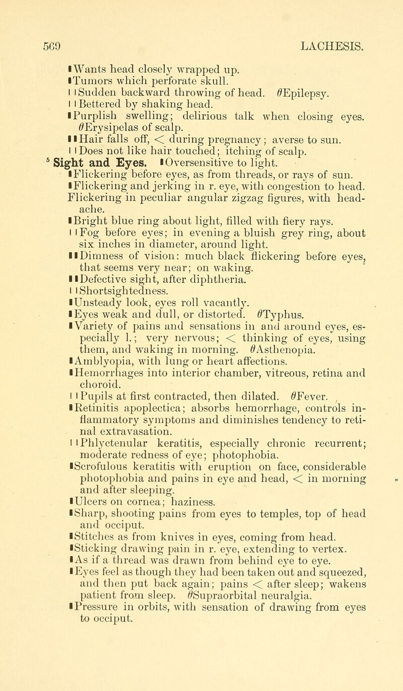 I Wants head closely wrapped up. iTumors which perforate skull. I I Sudden backward throwing of head. ^Epilepsy. I I Bettered by shaking head. I Purplish swelling; delirious talk when closing eyes. ^Erysipelas of scalp. II Hair falls off, < during pregnancy; averse to sun. I I Does not like hair touched; itching of scalp. ^ Sight and Eyes, l Oversensitive to light. • Flickering before eyes, as from threads, or rays of sun. I Flickering and jerking in r. eye, with congestion to head. Flickering in peculiar angular zigzag figures, with head- ache. I Bright blue ring about light, filled with fiery rays. I I Fog before eyes; in evening a bluish grey ring, about six inches in diameter, around light. II Dimness of vision: much black flickering before eyes. that seems very near; on waking. llDefective sight, after diphtheria. I I Shortsightedness. ■ Unsteady look, eyes roll vacantlj\ I Eyes weak and dull, or distorted. ^Typhus. ■ Variety of pains and sensations in and around eyes, es- pecially 1.; very nervous; < thinking of eyes, using them, and waking in morning. ^Asthenopia. ■ Amblyopia, with lung or heart affections. ■ Hemorrhages into interior chamber, vitreous, retina and choroid. ! I Pupils at first contracted, then dilated. ^Fever. ■ Retinitis apoplectica; absorbs hemorrhage, controls in- flammatory symptoms and diminishes tendency to reti- nal extravasation. I I Phlyctenular keratitis, especially chronic recurrent; moderate redness of eye; photophobia. ■Scrofulous keratitis with eruption on face, considerable photophobia and pains in eye and head, < in morning and after sleeping. ■ Ulcers on cornea; haziness. ■ Sharp, shooting pains from eyes to temples, top of head and occiput. ■ Stitches as from knives in eyes, coming from head. ■Sticking drawing pain in r. eye, extending to vertex. ■ As if a thread was drawn from behind eye to eye. ■ Eyes feel as though they had been taken out and squeezed, and then put back again; pains < after sleep; wakens patient from sleep. ^Supraorbital neuralgia. ■ Pressure in orbits, with sensation of drawing from eyes to occiput.