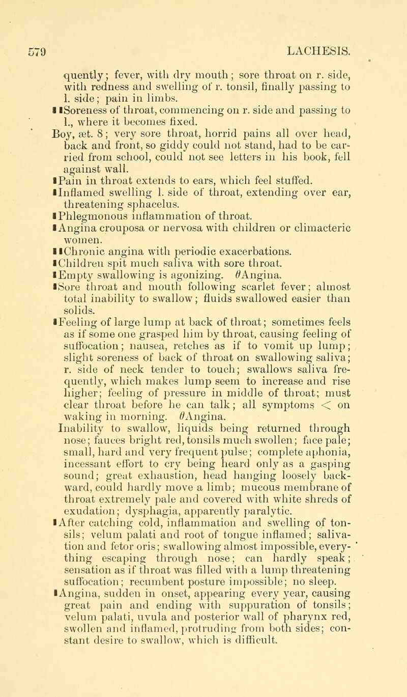 quently; fever, with dry mouth; sore throat on r. side, with redness and swelling of r. tonsil, finally passing to 1. side; pain in limbs. 11 Soreness of throat, commencing on r. side and passing to 1., where it becomes fixed. Boy, set. 8; very sore throat, horrid pains all over head, back and front, so giddy could not stand, had to be car- ried from school, could not see letters in his book, fell against wall. I Pain in throat extends to ears, which feel stuffed. ■ Inflamed swelling 1. side of throat, extending over ear, threatening sphacelus. ■ Phlegmonous inflammation of throat. ■ Angina crouposa or nervosa with children or climacteric women. ■ ■Chronic angina with periodic exacerbations. ■ Children spit much saliva with sore throat. ■ Empty swallowing is agonizing. ^Angina. ■ Sore throat and mouth following scarlet fever; almost total inability to swallow; fluids swallowed easier than solids. ■Feeling of large lump at back of throat; sometimes feels as if some one grasped him by throat, causing feeling of suffocation; nausea, retches as if to vomit up lump; slight soreness of back of throat on swallowing saliva; r. side of neck tender to touch; swallows saliva fre- quently, which makes lump seem to increase and rise higher; feeling of pressure in middle of throat; must clear throat before he can talk; all symptoms < on waking in morning. ^Angina. Inability to swallow, liquids being returned through nose; fauces bright red, tonsils much swollen; face pale; small, hard and very frequent pulse; complete aphonia, incessant effort to cry being heard only as a gasping sound; great exhaustion, head hanging loosely back- ward, could hardly move a limb; mucous memlDraneof throat extremely pale and covered with white shreds of exudation; dysphagia, apparently paralytic. ■ After catching cold, inflammation and swelling of ton- sils; velum palati and root of tongue inflamed; saliva- tion and fetor oris; swallowing almost impossible, every- thing escaping through nose; can hardly speak; sensation as if throat was filled with a lump threatening suffocation; recumbent posture impossible; no sleep. ■ Angina, sudden in onset, appearing every year, causing great pain and ending with suppuration of tonsils; velum palati, uvula and posterior wall of pharynx red, swollen and inflamed, [)rotruding from both sides; con- stant desire to swallow, which is difficult.