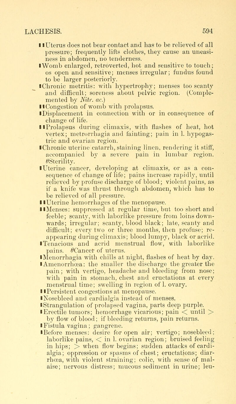 11 Uterus does not bear contact and has to be relieved of all pressure; frequently lifts clothes, they cause an uneasi- ness in abdomen, no tenderness. iWomb enlarged, retroverted, hot and sensitive to touch; OS open and sensitive; menses irregular; fundus found to be larger posteriorly. BChronic metritis: with hypertrophy; menses too scant}^ ~ and difficult; soreness about pelvic region. (Comple- mented by Nitr. ac.) 11 Congestion of womb with prolapsus. ■ Displacement in connection with or in consequence of change of life. llProlapsus during climaxis, with flashes of heat, hot vertex; metrorrhagia and fainting; pain in 1. hypogas- tric and ovarian region. ■ Chronic uterine catarrh, staining linen, rendering it stiff, accompanied by a severe pain in lumbar region. //Sterility. ■ Uterine cancer, developing at climaxis, or as a con- sequence of change of life; pains increase rapidly, until relieved by profuse discharge of blood; violent pains, as if a knife was thrust through abdomen, which has to be relieved of all pressure. ■ ■Uterine hemorrhages of the menopause. ■ ■Menses: suppressed at regular time, but too short and feeble; scanty, with laborlike pressure from loins down- wards; irregular; scanty, blood black; late, scanty and difficult; every two or three months, then profuse; re- appearing during climaxis; blood lumpy, black or acrid. ■ Tenacious and acrid menstrual flow, with laborlike pains. /^Cancer of uterus. ■ Menorrhagia with chills at night, flashes of heat by day. ■ Amenorrhoea: the smaller the discharge the greater the pain; with vertigo, headache and bleeding from nose; with pain in stomach, chest and eructations at every menstrual time; swelling in region of 1. ovary. ■ ■Persistent congestions at menopause. ■ Nosebleed and cardialgia instead of menses. ■ Strangulation of prolapsed vagina, parts deep purple. ■ Erectile tumors; hemorrhage vicarious; pain < until > by flow of blood; if bleeding returns, pain returns. ■ Fistula vagina; gangrene. ■ Before menses: desire for open air; vertigo; nosebleed; laborlike pains, < in 1. ovarian region; bruised feeling in hips; > when flow begins; sudden attacks of cardi- algia; oppression or spasms of chest; eructations; diar- rhoea, with violent straining; colic, with sense of mal- aise; nervous distress; mucous sediment in urine; leu-