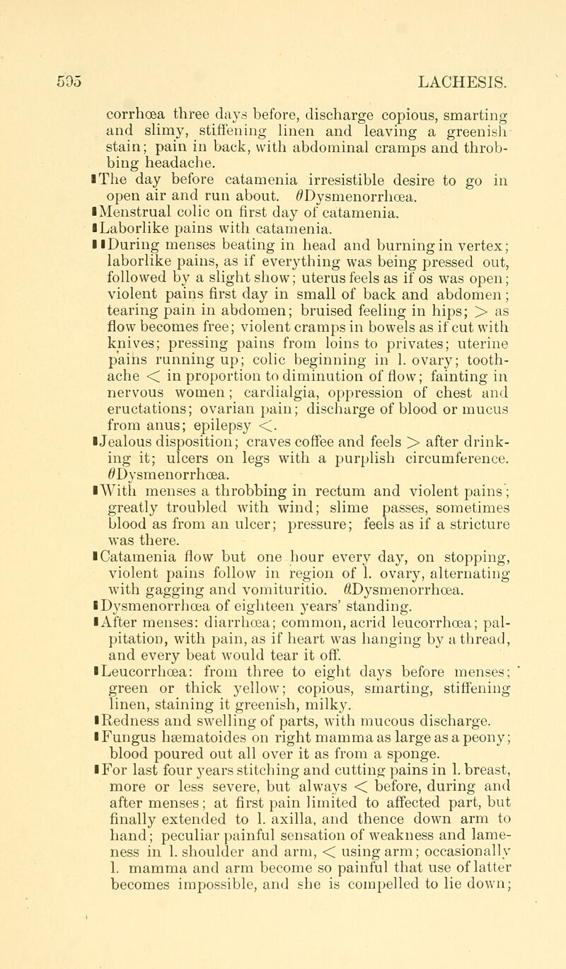corrhoea three days before, discharge copious, smarting and sHmy, stiffening linen and leaving a greenish stain; pain in back, with abdominal cramps and throb- bing headache. ■ The day before catamenia irresistible desire to go in open air and run about. ^Dysmenorrhoea. ■ Menstrual colic on first day of catamenia. I Laborlike pains with catamenia. llDuring menses beating in head and burning in vertex; laborlike pains, as if everything was being pressed out, followed by a slight show; uterus feels as if os was open; violent pains first day in small of back and abdomen; tearing pain in abdomen; bruised feeling in hips; > as flow becomes free; violent cramps in bowels as if cut with knives; pressing pains from loins to privates; uterine pains running up; colic beginning in 1. ovary; tooth- ache < in proportion to diminution of flow; fainting in nervous women; cardialgia, oppression of chest and eructations; ovarian pain; discharge of blood or mucus from anus; epilepsy <. ■Jealous disposition; craves coffee and feels > after drink- ing it; ulcers on legs with a purplish circumference. ^Dysmenorrhoea. ■With menses a throbbing in rectum and violent pains; greatly troubled with wind; slime passes, sometimes blood as from an ulcer; pressure; feels as if a stricture was there. ■ Catamenia flow but one hour every day, on stopping, violent pains follow in region of 1. ovary, alternating with gagging and vomituritio. ^.Dysmenorrhoea. ■ Dysmenorrhoea of eighteen years' standing. ■ After menses: diarrhoea; common, acrid leucorrho^a; pal- pitation, with pain, as if heart was hanging by a thread, and every beat would tear it off. iLeucorrhoea: from three to eight days before menses; green or thick yellow; copious, smarting, stiffening linen, staining it greenish, milky. ■ Redness and swelling of parts, with mucous discharge. ■ Fungus hsematoides on right mamma as large as a peony; blood poured out all over it as from a sponge. ■ For last four years stitching and cutting pains in 1. breast, more or less severe, but always < before, during and after menses; at flrst pain limited to affected part, but finally extended to 1. axilla, and thence down arm to hand; peculiar painful sensation of weakness and lame- ness in 1. shoulder and arm, < using arm; occasionally 1. mamma and arm become so painful that use of latter becomes impossible, and she is compelled to lie down;