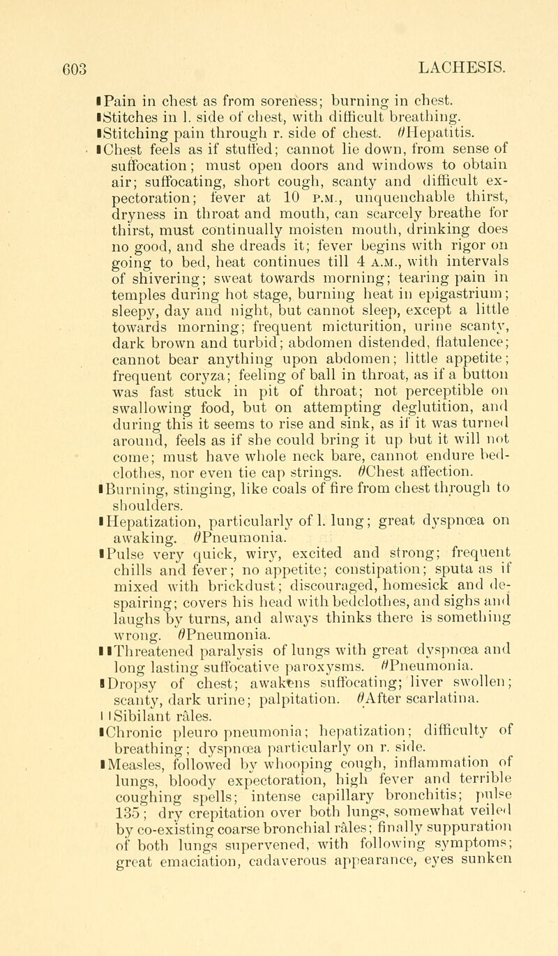 I Pain in chest as from soreness; burning in chest. ■ Stitches in 1. side of chest, with difficult breatiiing. I Stitching pain through r. side of chest. ^Hepatitis. • I Chest feels as if stutted; cannot lie down, from sense of suffocation; must open doors and windows to obtain air; suffocating, short cough, scanty and difficult ex- pectoration; fever at 10 p.m., unquenchable thirst, dryness in throat and mouth, can scarcely breathe for thirst, must continually moisten mouth, drinking does no good, and she dreads it; fever begins with rigor on going to bed, heat continues till 4 a.m., with intervals of shivering; sweat towards morning; tearing pain in temples during hot stage, burning heat in epigastrium; sleepy, day and night, but cannot sleep, except a little towards morning; frequent micturition, urine scanty, dark brown and turbid; abdomen distended, flatulence; cannot bear anything upon abdomen; little appetite; frequent coryza; feeling of ball in throat, as if a button was fast stuck in pit of throat; not perceptible on swallowing food, but on attempting deglutition, and during this it seems to rise and sink, as if it was turned around, feels as if she could bring it up Vmt it will not come; must have whole neck bare, cannot endure bed- clothes, nor even tie cap strings. ^Chest affection. iBurning, stinging, like coals of fire from chest through to shoulders. I Hepatization, particularly of 1. lung; great dyspnoea on awaking. ^Pneumonia. I Pulse very quick, wiry, excited and strong; frequent chills and fever; no appetite; constipation; sputa as if mixed with brickdust; discouraged, homesick and de- spairing; covers his head with bedclothes, and sighs and laughs by turns, and always thinks there is something wrong. ^Pneumonia. II Threatened paralysis of lungs with great dyspnoea and long lasting suffocative paroxysms. /^Pneumonia. I Dropsy of chest; awakt&ns suffocating; liver swollen; scanty, dark urine; palpitation. Mfter scarlatina. I I Sibilant rales. iChronic pleuropneumonia; hepatization; difficulty of breathing; dyspnoea particularly on r. side. I Measles, followed by whooping cough, inflammation of lungs, bloody expectoration, high fever and terrible coughing spells; intense capillary bronchitis; pulse 135; dry crepitation over both lungs, somewhat veiled by co-existing coarse bronchial rales; finally suppuration of both lungs supervened, with following symptoms; great emaciation, cadaverous appearance, eyes sunken