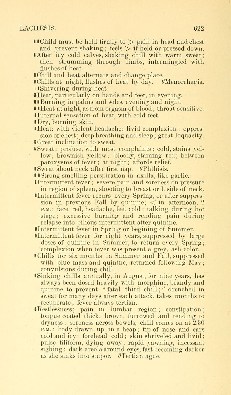 11 Child must be held firmly to > pain in head and chest and prevent shaking ; feels > if held or pressed down. I After icy cold calves, shaking chill with warm sweat; then strumming through limbs, intermingled with flushes of heat. I Chill and heat alternate and change place. I Chills at night, flushes of heat by day. ^Menorrhagia. I I Shivering during heat. 3 Heat, particularly on hands and feet, in evening. 81 Burning in palms and soles, evening and night. II Heat at night, as from orgasm of blood; throat sensitive. ■ Internal sensation of heat, with cold feet. I Dry, burning skin. I Heat: with violent headache; livid complexion ; oppres- sion of chest; deep breathing and sleep; great loquacity. BGreat inclination to sweat. iSweat: profuse, with most complaints; cold, stains yel- low; brownish yellow; bloody, staining red; between paroxysms of fever; at night; aff'ords relief. ■ Sweat about neck after first nap. ^Phthisis. ■ ■Strong smelling perspiration in axilla, like garlic. ■ Intermittent fever; severe pain and soreness on pressure in region of spleen, shooting to breast or 1. side of neck. ■Intermittent fever recurs every Spring, or after suppres- sion in previous Fall by quinine; < in afternoon, 2 P.M.; face red, headache, feet cold ; talking during hot stage; excessive burning and rending pain during relapse into bilious intermittent after quinine. ■Intermittent fever in Spring or begining of Summer. ■Intermittent fever for eight years, suppressed by large doses of quinine in Summer, to return every Spring; complexion when fever was present a grey, ash color. ■ Chills for six months in Summer and Fall, suppressed with blue mass and quinine, returned following May ; convulsions during chill. ■Sinking chills annually, in August, for nine years, has always been dosed heavily with morphine, brandy and quinine to prevent  fatal third chill;  drenched in sweat for many days after each attack, takes months to recuperate ; fever always tertian. iRestlessness; pain in lumbar region; constipation; tongue coated thick, brown, furrowed and tending to dryness ; soreness across bowels; chill comes on at 2.30 P.M.; body drawn up in a heap; tip of nose and ears cold and icy; forehead cold ; skin shriveled and livid ; pulse filiform, dying away; rapid yawning, incessant sighing ; dark areola around eyes, fast becoming darker as she sinks into stupor. ^Tertian ague.