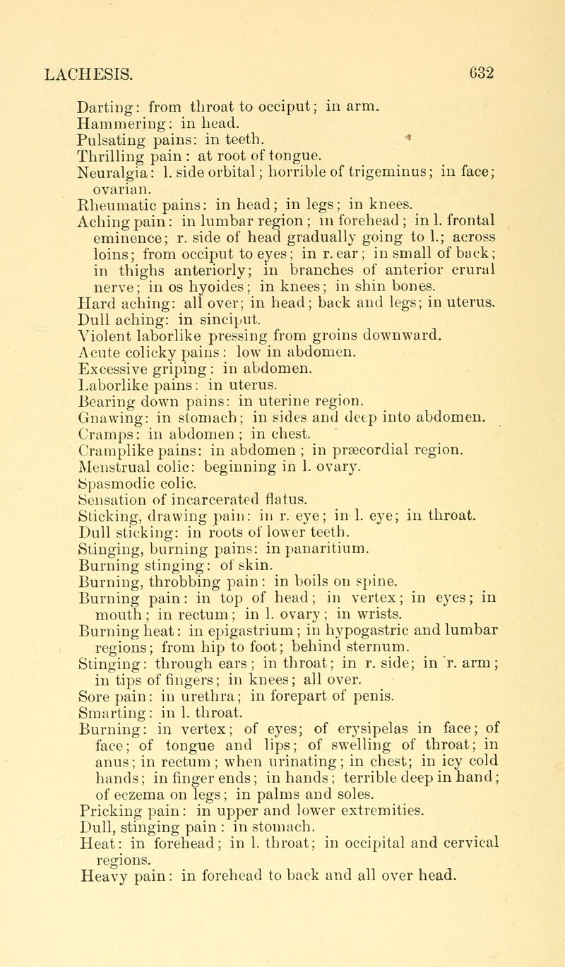 Darting: from throat to occiput; inarm. Hammering: in head. Pulsating pains: in teeth. •« Thrilling pain : at root of tongue. Neuralgia: 1. side orbital; horrible of trigeminus; in face; ovarian. Rheumatic pains: in head; in legs; in knees. Aching pain: in lumbar region ; m forehead ; in 1. frontal eminence; r. side of head gradually going to 1.; across loins; from occiput to eyes; in r. ear; in small of back; in thighs anteriorly; in branches of anterior crural nerve; in os hyoides; in knees; in shin bones. Hard aching: all over; in head; back and legs; in uterus. Dull aching: in sinciput. Violent laborlike pressing from groins downward. Acute colicky pains : low in abdomen. Excessive griping : in abdomen. Laborlike pains: in uterus. Bearing down pains: in uterine region. Gnawing: in stomach; in sides and deep into abdomen. Cramps: in abdomen ; in chest. Cramplike pains: in abdomen ; in preecordial region. Menstrual colic: beginning in 1. ovary. Spasmodic colic. Sensation of incarcerated flatus. Sticking, drawing pain: in r. eye; in 1. eye; in throat. Dull sticking: in roots of lower teeth. Stinging, burning pains: in panaritium. Burning stinging: of skin. Burning, throbbing pain : in boils on spine. Burning pain: in top of head; in vertex; in eyes; in mouth; in rectum ; in 1. ovary ; in wrists. Burning heat: in epigastrium ; in hypogastric and lumbar regions; from hip to foot; behind sternum. Stinging: through ears ; in throat; in r. side; in r. arm; in tips of fingers; in knees; all over. Sore pain: in urethra; in forepart of penis. Smarting: in 1. throat. Burning: in vertex; of eyes; of erysipelas in face; of face; of tongue and lips; of swelling of throat; in anus; in rectum; when urinating; in chest; in icy cold hands; in finger ends; in hands; terrible deep in hand; of eczema on legs; in palms and soles. Pricking pain: in upper and lower extremities. Dull, stinging pain : in stomach. Heat: in forehead; in 1. throat; in occipital and cervical regions. Heavy pain: in forehead to back and all over head.