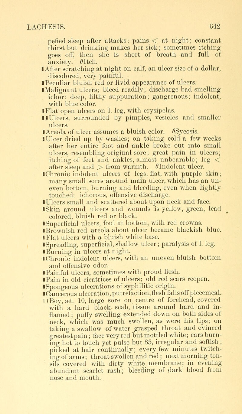 pefied sleep after attacks; pains < at night; constant thirst but drinking makes her sick; sometimes itching goes off, tlien she is short of breath and full of anxiety. ^Itch. lAfter scratching at night on calf, an ulcer size of a dollar, discolored, very painful. ■ Peculiar bluish red or livid appearance of ulcers. I Malignant ulcers; bleed readily; discharge bad smelling ichor; deep, filthy suppuration; gangrenous; indolent, with blue color. ■ Flat open ulcers on 1. leg, with erysipelas. llUlcers, surrounded by pimples, vesicles and smaller ulcers. lAreola of ulcer assumes a bluish color. ^Sycosis. 1 Ulcer dried up by washes; on taking cold a few weeks after her entire foot and ankle broke out into small ulcers, resembling original sore; great pain in ulcers; itching of feet and ankles, almost unbearable; leg < after sleep and > from warmth. ^Indolent ulcer. ■Chronic indolent ulcers of legs, flat, with purple skin; many small sores around main ulcer, which has an un- even bottom, burning and bleeding, even when lightly touched; ichorous, offensive discharge. ■ Ulcers small and scattered about upon neck and face. ■ Skin around ulcers and wounds is yellow, green, lead colored, bluish red or black. ■Superficial ulcers, foul at bottom, with red crowns. ■ Brownish red areola about ulcer became blackish blue. ■ Flat ulcers with a bluish white base. ■Spreading, superficial,shallow ulcer; paralysis of 1. leg. ■ Burning in ulcers at night. ■ Chronic indolent ulcers, with an uneven bluish bottom and offensive odor. ■Painful ulcers, sometimes with proud flesh. ■ Pain in old cicatrices of ulcers; old red scars reopen. ■Spongeous ulcerations of syphilitic origin. ■Cancerous ulceration, putrefaction, flesh falls off piecemeal. I I Boy, set. 10, large sore on centre of forehead, covered with a hard black, scab, tissue around hard and in- flamed ; puffy sweUing extended down on both sides of neck, which was much swollen, as were his lips; on taking a swallow of water grasped throat and evinced greatest pain; face very red but mottled white; ears burn- ing hot to touch yet pulse but 85, irregular and softish ; picked at hair continually; every few minutes twitch- ing of arms; throat swollen and red; next morning ton- sils covered with dirty white membrane; in evening abundant scarlet rash; bleeding of dark blood from nose and mouth.