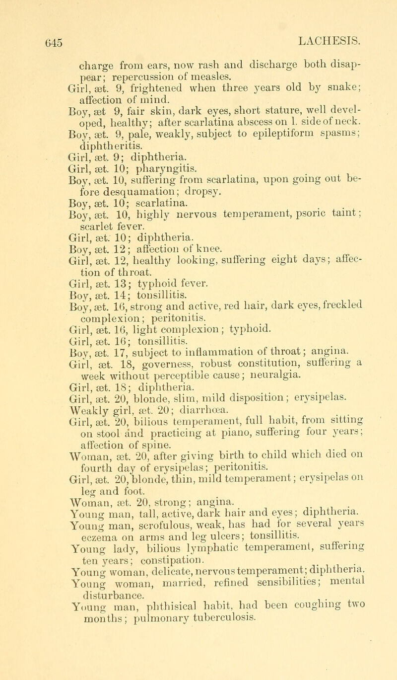 charge from ears, now rash and discharge both disap- pear; repercussion of measles. Girl, set. 9, frightened when three years old by snake; affection of mind. Boy, sdt 9, fair skin, dark eyes, short stature, well devel- oped, healthy; after scarlatina abscess on 1. side of neck. Boy, «t. 9, pale, weakly, subject to epileptiform spasms; diphtheritis. Girl, set. 9; diphtheria. Girl, set. 10; pharyngitis. Boy, £et. 10, suffering from scarlatina, upon going out be- fore desquamation; dropsy. Boy, set. 10; scarlatina. Boy, sdt 10, highly nervous temperament, psoric taint; scarlet fever. Girl, set. 10; diphtheria. Boy, set. 12; affection of knee. Girl, set. 12, healthy looking, suffering eight days; affec- tion of throat. Girl, set. 13; typhoid fever. Boy, set. 14; tonsillitis. Boy, set. 16, strong and active, red hair, dark eyes, freckled complexion; peritonitis. Girl, set. 16, light complexion; typhoid. Girl, set. 16; tonsillitis. Boy, set. 17, subject to inflammation of throat; angina. Girl, set. 18, governess, robust constitution, suffering a week without perceptible cause; neuralgia. Girl, set. 18; diphtheria. Girl, get. 20, blonde, slim, mild disposition; erysipelas. Weakly girl, set. 20; diarrhoea. Girl, set. 20, bilious temperament, full habit, from sittmg on stool and practicing at piano, suffering four years; affection of spine. Woman, eet. 20, after giving birth to child which died on fourth day of erysipelas; peritonitis. Girl, set. 20, blonde, thin, mild temperament; erysipelas on leg and foot. Woman, set. 20, strong; angina. Young man, tall, active, dark hair and eyes; diphtheria. Young man, scrofulous, weak, has had_ for several years eczema on arms and leg ulcers; tonsillitis. Young lady, bilious lymphatic temperament, suffermg ten years; constipation. Young woman, delicate, nervoustemperameiit; diphtheria. Young woman, married, refined sensibilities; mental disturbance. Young man, phthisical habit, had been coughing two months; pulmonary tuberculosis.