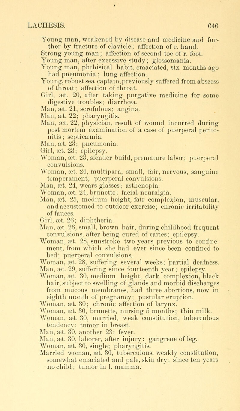 Young man, weakened by disease and medicine and fur- ther by fracture of clavicle; affection of r. hand. Strong young man; affection of second toe of r. foot. Young man, after excessive study; glossomania. Young man, phthisical habit, emaciated, six months ago had pneumonia ; lung affection. Young, robust sea captain, previously suffered from abscess of throat; affection of throat. Girl, set. 20, after taking purgative medicine for some digestive troubles; diarrhoea. Man, set. 21, scrofulous; angina. Man, set. 22; pharyngitis. Man, set. 22, physician, result of wound incurred during post mortem examination of a case of puerperal perito- nitis ; septicaemia. Man, get. 23; pneumonia. Girl, set. 23; epilepsy. Woman, set. 23, slender build, premature labor; puerperal convulsions. AVoman, set. 24, multipara, small, fair, nervous, sanguine temperament; puerperal convulsions. Man, set. 24, wears glasses; asthenopia. Woman, set. 24, brunette; facial neuralgia. Man, set. 25, medium height, fair complexion, muscular, and accustomed to outdoor exercise; chronic irritability of fauces. Girl, set. 26; diphtheria. Man, set. 28, small, brown hair, during childhood frequent convulsions, after being cured of caries; epilepsy. Woman, set. 28, sunstroke two years previous to confine- ment, from which she had ever since been confined to bed; puerperal convulsions. Woman, set. 28, suffering several weeks; partial deafness. Man, set. 29, suffering since fourteenth year; epilepsy. Woman, set. 30, medium height, dark complexion, black hair, subject to swelling of glands and morbid discharges from mucous membranes, had three abortions, now in eighth month of pregnancy; pustular eruption. AVoman, set. 30; chronic affection of larynx. Woman, set. 30, brunette, nursing 5 months; thin milk. Woman, set. 30, married, weak constitution, tuberculous tendency; tumor in breast. Man, set. 30, another 23; fever. Man, set. 30, laborer, after injury; gangrene of leg. Woman, set. 30, single; pharyngitis. Married woman, set. 30, tuberculous, weakly constitution, somewhat emaciated and pale, skin dry; since ten years