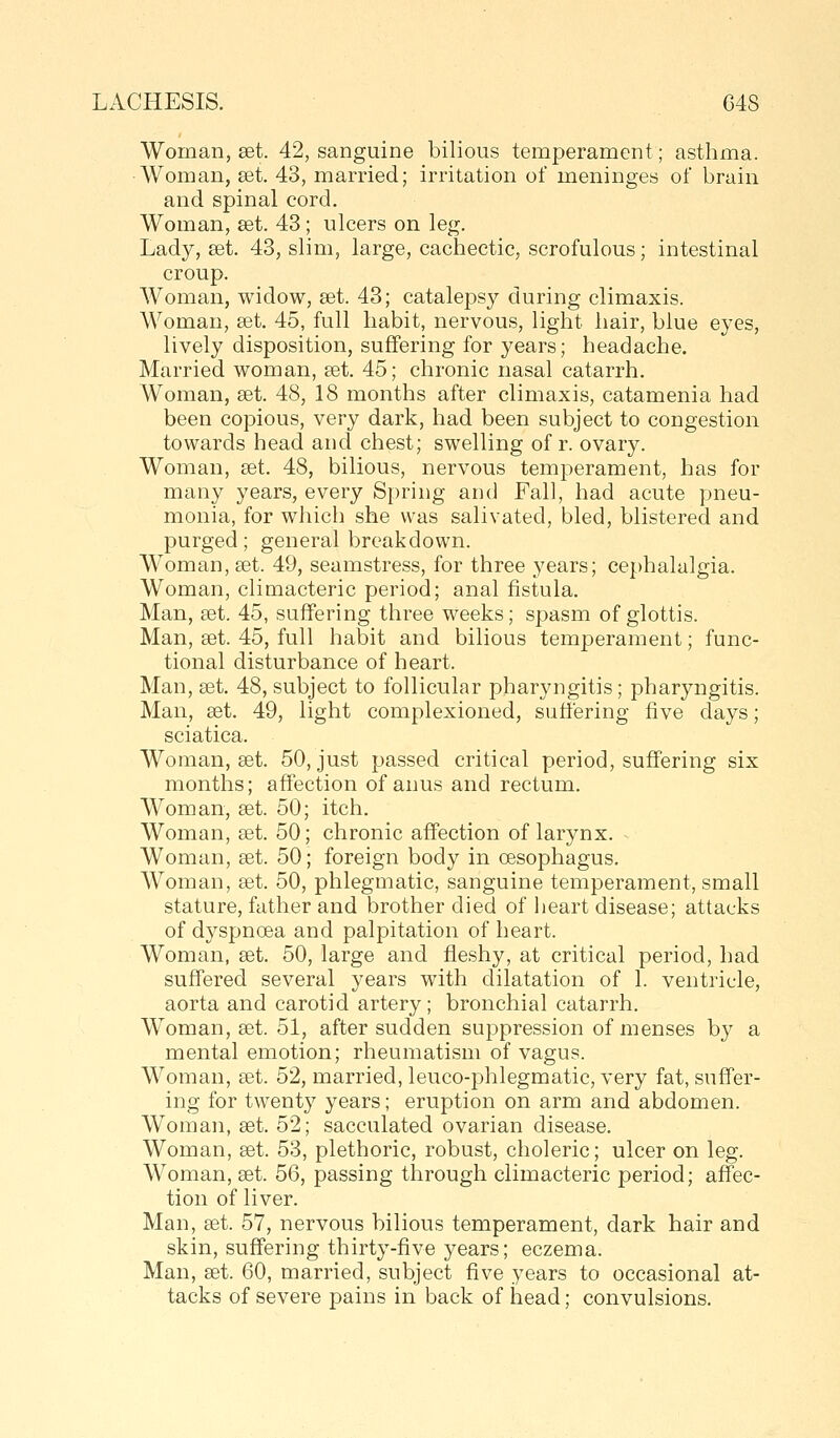 Woman, set. 42, sanguine bilious temperament; asthma. ■Woman, get. 43, married; irritation of meninges of brain and spinal cord. Woman, set. 43; ulcers on leg. Lady, set. 43, slim, large, cachectic, scrofulous; intestinal croup. Woman, widow, set. 43; catalepsy during climaxis. AVoman, set. 45, full habit, nervous, light hair, blue eyes, lively disposition, suffering for years; headache. Married woman, set. 45; chronic nasal catarrh. Woman, set. 48, 18 months after climaxis, catamenia had been copious, very dark, had been subject to congestion towards head and chest; swelling of r. ovary. Woman, set. 48, bilious, nervous temperament, has for many years, every Spring and Fall, had acute pneu- monia, for which she was salivated, bled, blistered and purged; general breakdown. Woman, set. 49, seamstress, for three years; cephalalgia. Woman, climacteric period; anal fistula. Man, set. 45, suffering three weeks; spasm of glottis. Man, set. 45, full habit and bilious temperament; func- tional disturbance of heart. Man, set. 48, subject to follicular pharyngitis; pharyngitis. Man, set. 49, light complexioned, suffering five days; sciatica. Woman, set. 50, just passed critical period, suffering six months; affection of anus and rectum. Woman, set. 50; itch. Woman, set. 50; chronic affection of larynx. ■ Woman, set. 50; foreign body in oesophagus. AVoman, set. 50, phlegmatic, sanguine temperament, small stature, father and brother died of heart disease; attacks of dyspnoea and palpitation of heart. Woman, set. 50, large and fleshy, at critical period, had suffered several years with dilatation of 1. ventricle, aorta and carotid artery; bronchial catarrh. Woman, set. 51, after sudden suppression of menses by a mental emotion; rheumatism of vagus. Woman, set. 52, married, leuco-phlegmatic, very fat, suffer- ing for twenty years; eruption on arm and abdomen. Woman, set. 52; sacculated ovarian disease. Woman, set. 53, plethoric, robust, choleric; ulcer on leg. Woman, set. 56, passing through climacteric period; affec- tion of liver. Man, set. 57, nervous bilious temperament, dark hair and skin, suffering thirty-five years; eczema. Man, set. 60, married, subject five years to occasional at- tacks of severe pains in back of head; convulsions.