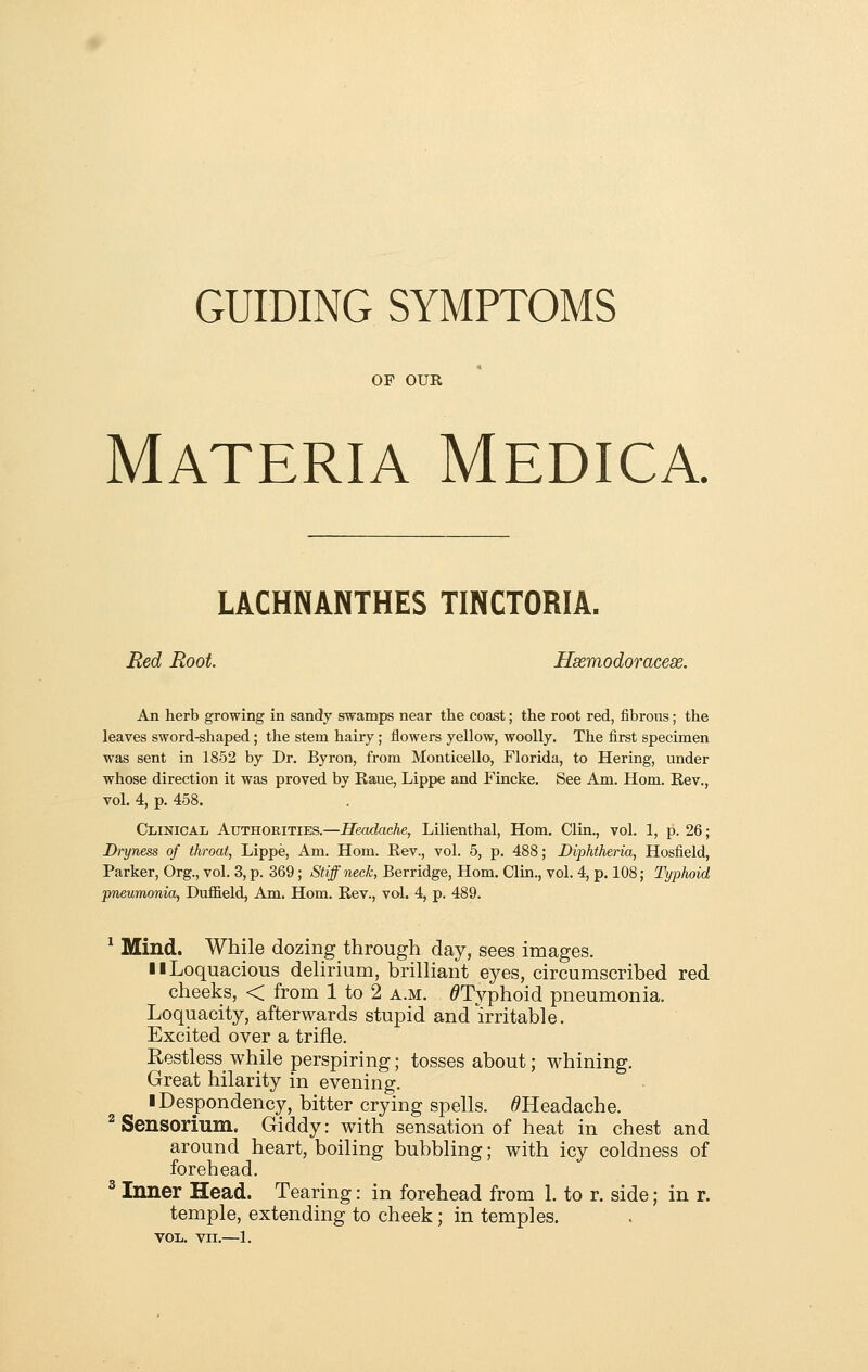 GUIDING SYMPTOMS OF OUR Materia Medica. LACHNANTHES TINCTORIA. Red Root. Hsemodoracese. An herb growing in sandy stwamps near the coast; the root red, fibrous; the leaves sword-shaped; the stem hairy; flowers yellow, woolly. The first specimen was sent in 1852 by Dr, Byron, from Monticello, Florida, to Hering, under whose direction it was proved by Kaue, Lippe and Fincke. See Am. Horn. Kev., vol. 4, p. 458. Clinical Authorities.—Headache, Lilienthal, Horn. Clin., vol. 1, p. 26; Dryness of throat, Lippe, Am. Horn. Kev., vol. 5, p. 488; Diphtheria, Hosfield, Parker, Org., vol. 3, p. 369 ; Stiff neck, Berridge, Horn. Clin., vol. 4, p. 108; Typhoid pneumonia, Dufiield, Am. Hom. Kev., vol. 4, p. 489. ^ Mind. While dozing through day, sees images. 11 Loquacious delirium, brilliant eyes, circumscribed red cheeks, < from 1 to 2 a.m. ^Typhoid pneumonia. Loquacity, afterwards stupid and irritable. Excited over a trifle. Restless while perspiring; tosses about; whining. Great hilarity in evening. ■ Despondency, bitter crying spells. /^Headache. ^Sensorium. Giddy: with sensation of heat in chest and around heart, boiling bubbling; with icy coldness of forehead. ^ Inner Head. Tearing: in forehead from 1. to r. side; in r. temple, extending to cheek; in temples. voii. vn.—1.