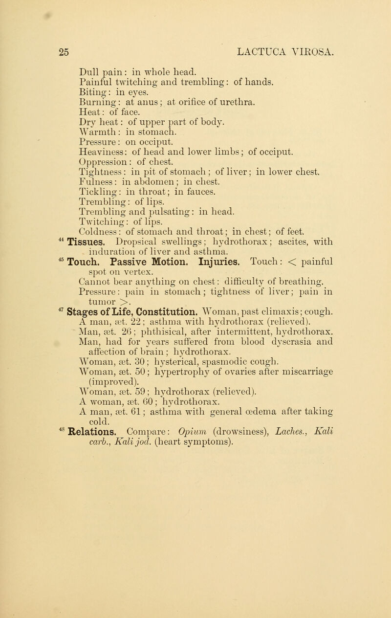 Dull pain: in whole head. Painful twitching and trembling: of hands. Biting: in eyes. Burning: at anus; at orifice of urethra. Heat: of face. Dry heat: of upper part of body. Warmth: in stomach. Pressure: on occiput. Heaviness: of head and lower limbs; of occiput. Oppression: of chest. Tightness: in pit of stomach ; of liver; in lower chest. Fulness: in abdomen ; in chest. Tickling: in throat; in fauces. Trembling: of lips. Trembling and pulsating: in head. Twitching: of lips. Coldness : of stomach and throat; in chest; of feet. ^* Tissues. Dropsical swellings ; hydrothorax ; ascites, with induration of liver and asthma. ^^ Touch. Passive Motion. Injuries. Touch: < painful spot on vertex. Cannot bear anything on chest: difficulty of breathing. Pressure: pain in stomach ; tightness of liver; j)ain in tumor >. ^^ Stages of Life, Constitution. Woman, past climaxis; cough. A man, tet. 22; asthma with hydrothorax (relieved). Man, set. 26; phthisical, after intermittent, hydrothorax. Man, had for years suff'ered from blood dyscrasia and affection of brain ; hydrothorax. Woman, a^t. 30 ; hysterical, spasmodic cough. Woman, get. 50; hypertrophy of ovaries after miscarriage (improved). Woman, set. 59 ; hydrothorax (relieved). A woman, ^t. 60; hydrothorax. A man, set. 61; asthma with general cedema after taking- cold. *^ Relations. Compare: Opium (drowsiness), Laches., Kali carb., Kalijod. (heart symptoms).