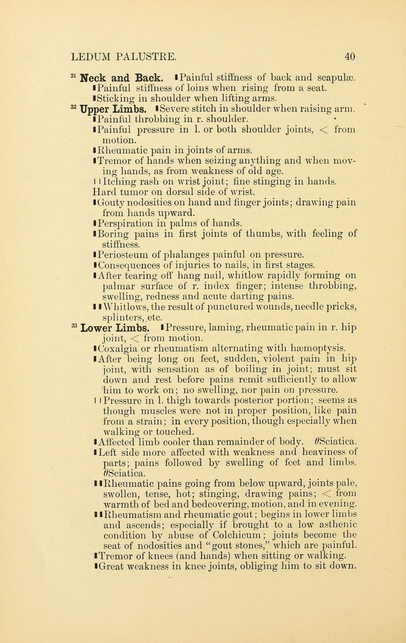 ^' Neck and Back, i Painful stiffness of back and scapula). ■ Painful stiffness of loins when rising from a seat. ■ Sticking in shoulder when lifting arms. ^^ Upper Limbs. ■Severe stitch in shoulder when raising arm. ■ Painful throbbing in r. shoulder. ■ Painful pressure in 1. or both shoulder joints, < from motion. ■ Rheumatic pain in joints of arms. ■ Tremor of hands when seizing anything and when mov- ing hands, as from w^eakness of old age. I I Itching rash on wrist joint; fine stinging in hands. Hard tumor on dorsal side of wrist. ■ Gouty nodosities on hand and finger joints; drawing pain from hands upward. ■ Perspiration in palms of hands. ■ Boring pains in first joints of thumbs, with feeling of stiffness. ■ Periosteum of phalanges painful on pressure. ■ Consequences of injuries to nails, in first stages. ■ After tearing off hang nail, whitlow rapidly forming on palmar surface of r. index finger; intense throbbing, swelling, redness and acute darting pains. ■ ■Whitlows, the result of punctured wounds, needle pricks, splinters, etc. ^ Lower Limbs. ■Pressure, laming, rheumatic pain in r. hip joint, < from motion. ■ Coxalgia or rheumatism alternating with haemoptysis. ■ After being long on feet, sudden, violent pain in hip joint, with sensation as of boiling in joint; must sit down and rest before pains remit sufficiently to allow him to work on; no swelling, nor pain on pressure. I I Pressure in 1. thigh towards posterior portion; seems as though muscles were not in proper position, like pain from a strain; in every position, though especially when walking or touched. ■ Affected limb cooler than remainder of body. ^Sciatica. ■ Left side more affected with weakness and heaviness of parts; pains followed by swelling of feet and limbs. ^Sciatica. ■ ■Rheumatic pains going from below upward, joints pale, swollen, tense, hot; stinging, drawing pains; < from warmth of bed and bedcovering, motion, and in evening. ■ iRheumatism and rheumatic gout; begins in lower limbs and ascends; especially if brought to a low asthenic condition by abuse of Colchicum; joints become the seat of nodosities and gout stones, which are painful. ■ Tremor of knees (and hands) when sitting or walking. ■ Great weakness in knee joints, obliging him to sit down.