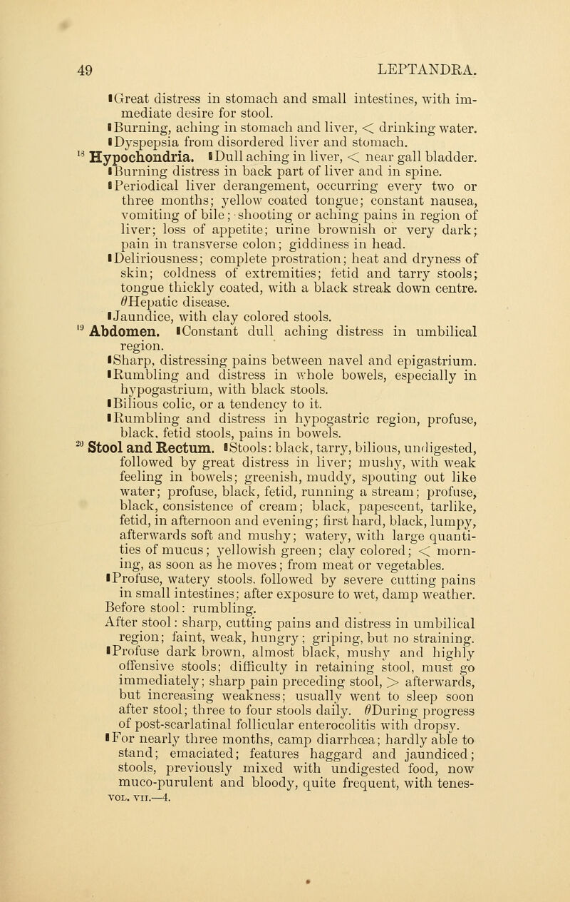 I Great distress in stomach and small intestines, with im- mediate desire for stool. I Burning, aching in stomach and liver, < drinking water, ■ Dyspepsia from disordered liver and stomach, ^^ Hypochondria. BDuII aching in liver, < near gall bladder, I Burning distress in back part of liver and in spine. 8 Periodical liver derangement, occurring every two or three months; yellow coated tongue; constant nausea, vomiting of bile; ■ shooting or aching pains in region of liver; loss of appetite; urine brownish or very dark; pain in transverse colon; giddiness in head. iDeliriousness; complete prostration; heat and dryness of skin; coldness of extremities; fetid and tarry stools; tongue thickly coated, with a black streak down centre. ^Hepatic disease. IJaundice, with clay colored stools. '^ Abdomen, iConstant dull aching distress in umbilical region. I Sharp, distressing pains between navel and epigastrium. ■ Rumbling and distress in whole bowels, especially in hypogastrium, with black stools. ■ Bilious colic, or a tendency to it. ■ Rumbling and distress in hypogastric region, profuse, black, fetid stools, pains in bowels. ^ Stool and Rectum. ■ Stools: black, tarry, bilious, undigested, followed by great distress in liver; mushy, with weak feeling in bowels; greenish, muddy, spouting out like water; profuse, black, fetid, running a stream; profuse, black, consistence of cream; black, papescent, tarlike, fetid, in afternoon and evening; first hard, black, lumpy, afterwards soft and mushy; watery, with large quanti- ties of mucus; yellowish green; clay colored; < morn- ing, as soon as he moves; from meat or vegetables. ■ Profuse, watery stools, followed by severe cutting pains in small intestines; after exposure to wet, damp weather. Before stool: rumbling. After stool: sharp, cutting pains and distress in umbilical region; faint, weak, hungry; griping, but no straining. ■ Profuse dark brown, almost black, mushy and highly offensive stools; difficulty in retaining stool, must go immediately; sharp pain preceding stool, > afterwards, but increasing weakness; usually went to sleep soon after stool; three to four stools daily. ^During progress of post-scarlatinal follicular enterocolitis with dropsy. ■ For nearly three months, camp diarrhoea; hardly able to stand; emaciated; features haggard and jaundiced; stools, previously mixed with undigested food, now muco-purulent and bloody, quite frequent, with tenes- VOL. VII.—i.