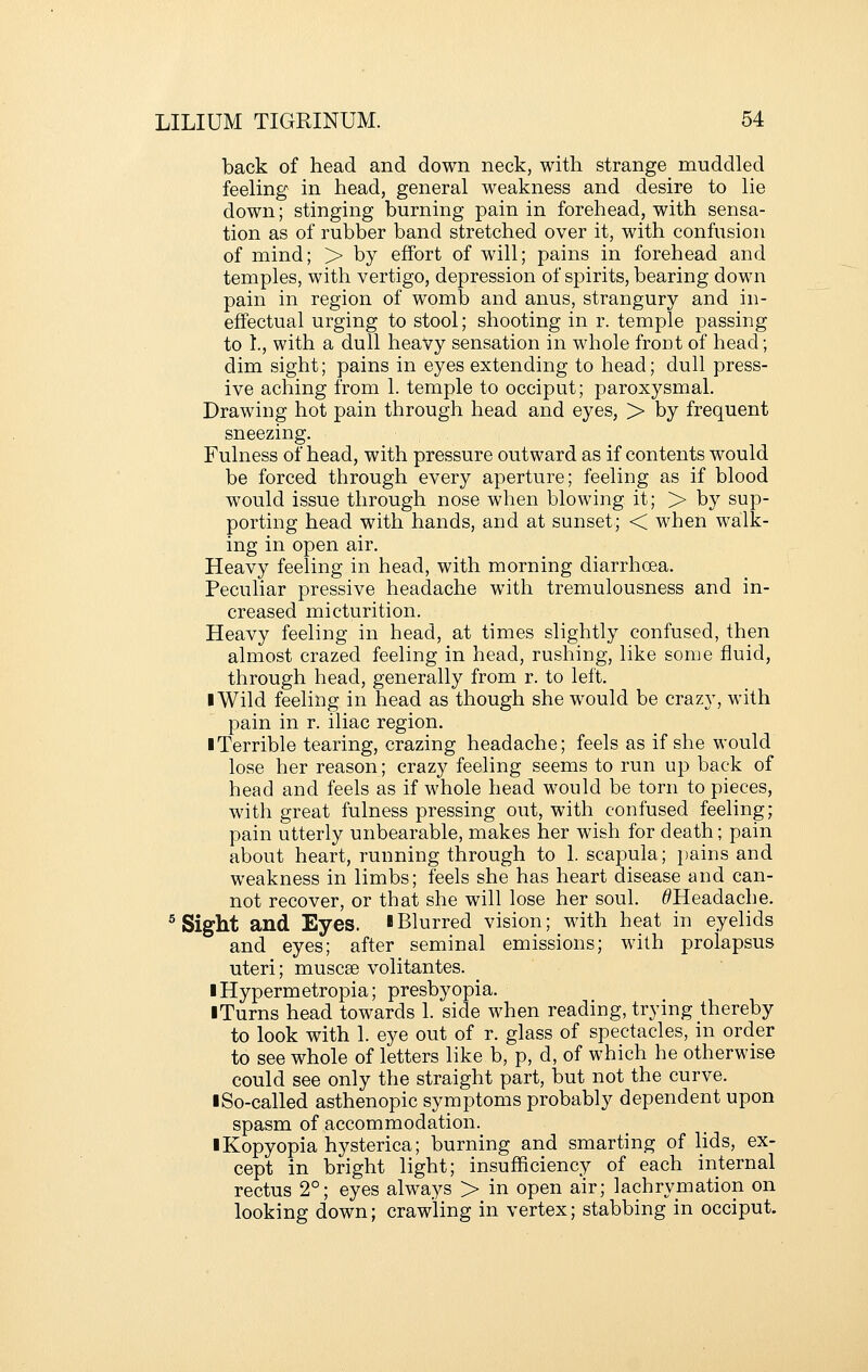 back of head and down neck, with strange muddled feeling in head, general weakness and desire to lie down; stinging burning pain in forehead, with sensa- tion as of rubber band stretched over it, with confusion of mind; > by effort of will; pains in forehead and temples, with vertigo, depression of spirits, bearing down pain in region of womb and anus, strangury and in- effectual urging to stool; shooting in r. temple passing to 1., with a dull heavy sensation in whole front of head; dim sight; pains in eyes extending to head; dull press- ive aching from 1. temple to occiput; paroxysmal. Drawing hot pain through head and eyes, > by frequent sneezing. Fulness of head, with pressure outward as if contents would be forced through every aperture; feeling as if blood would issue through nose when blowing it; > by sup- porting head with hands, and at sunset; < when walk- ing in open air. Heavy feeling in head, with morning diarrhoea. Peculiar pressive headache with tremulousness and in- creased micturition. Heavy feeling in head, at times slightly confused, then almost crazed feeling in head, rushing, like some fluid, through head, generally from r. to left. ■ Wild feeling in head as though she would be crazy, with pain in r. iliac region. ■ Terrible tearing, crazing headache; feels as if she M'ould lose her reason; crazy feeling seems to run up back of head and feels as if whole head would be torn to pieces, with great fulness pressing out, with confused feeling; pain utterly unbearable, makes her wish for death; pain about heart, running through to 1. scapula; pains and weakness in limbs; feels she has heart disease and can- not recover, or that she will lose her soul. ^Headache. ^ Sight and Eyes. IBlurred vision; with heat in eyelids and eyes; after seminal emissions; with prolapsus uteri; muscse volitantes. iHypermetropia; presbyopia. iTurns head towards 1. side when reading, trying thereby to look with 1. eye out of r. glass of spectacles, in order to see whole of letters like b, p, d, of which he otherwise could see only the straight part, but not the curve. I So-called asthenopic symptoms probably dependent upon spasm of accommodation. IKopyopia hysterica; burning and smarting of lids, ex- cept in bright light; insufficiency of each internal rectus 2°; eyes always > in open air; lachrymation on looking down; crawling in vertex; stabbing in occiput.