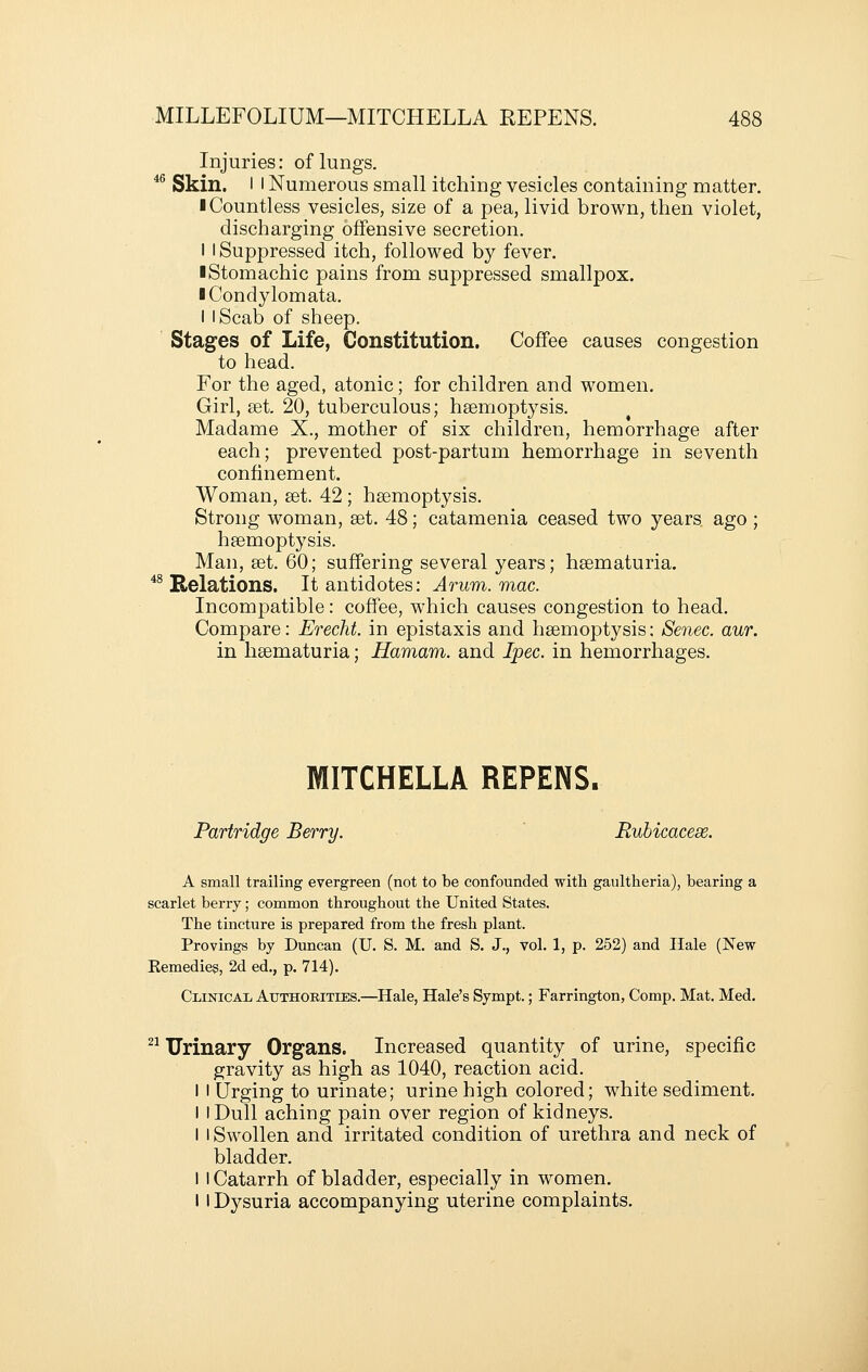 Injuries: of lungs. *^ Skin. I I Numerous small itching vesicles containing matter. I Countless vesicles, size of a pea, livid brown, then violet, discharging offensive secretion. I I Suppressed itch, followed by fever. ■ Stomachic pains from suppressed smallpox. I Condylomata, I I Scab of sheep. Stages of Life, Constitution. Coffee causes congestion to head. For the aged, atonic; for children and women. Girl, set. 20, tuberculous; hsemoptysis. Madame X., mother of six children, hemorrhage after each; prevented post-partum hemorrhage in seventh confinement. Woman, set. 42 ; hsemoptysis. Strong woman, set. 48; catamenia ceased two years ago ; hsemoptysis. Man, set, 60; suffering several years; hsematuria. *^ Relations. It antidotes: Arum. mac. Incompatible: coffee, which causes congestion to head. Compare: Erecht. in epistaxis and hsemoptysis: Senec. aur. in hsematuria; Hamam. and Ipec. in hemorrhages. MITCHELLA REPENS. Partridge Berry. Ruhicacese. A small trailing evergreen (not to be confounded with gaultheria), bearing a scarlet berry; common throughout the United States. The tincture is prepared from the fresh plant. Provings by Duncan (U. S. M, and S. J., vol. 1, p. 252) and Hale (New Eemedies, 2d ed., p. 714). Clinical, Authorities.—^Hale, Hale's Sympt.; Farrington, Comp. Mat. Med. ^^ Urinary Organs. Increased quantity of urine, specific gravity as high as 1040, reaction acid. I I Urging to urinate; urine high colored; white sediment. I I Dull aching pain over region of kidneys. I I Swollen and irritated condition of urethra and neck of bladder. I I Catarrh of bladder, especially in women. II Dysuria accompanying uterine complaints.