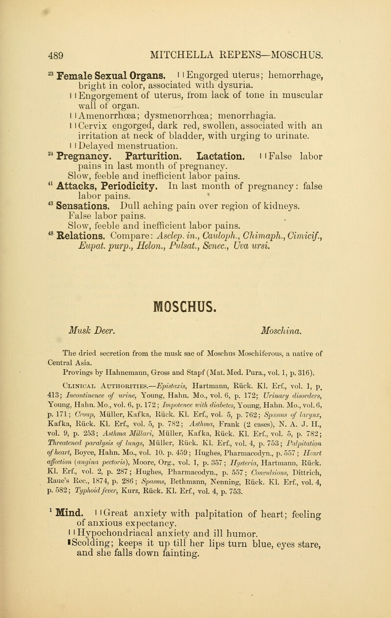 ^ Female Sexual Organs, i i Engorged uterus; hemorrhage, bright in color, associated with dysuria. I I Engorgement of uterus, from lack of tone in muscular wall of organ. I I Amenorrhcea; dysmenorrhoea; menorrhagia. I 1 Cervix engorged, dark red, swollen, associated with an irritation at neck of bladder, with urging to urinate. I I Delayed menstruation. 2i Pregnancy. Parturition. Lactation, i ' False labor pains in last month of pregnancy. Slow, feeble and inefficient labor pains.  Attacks, Periodicity. In last month of pregnancy: false labor pains. ^^ Sensations. Dull aching pain over region of kidneys. False labor pains. Slow, feeble and inefficient labor pains. *^ Relations. Compare: Asclep.in., Cauloph., Chimaph., Cimicif., Eupat. purp., Helon., Pulsat, Senec, Uva ursi. MOSCHUS. Music Deer. Moschina. The dried secretion from the musk sac of Moschus Moschiferous, a native of Central Asia. Provings by Hahnemann, Gross and Stapf (Mat. Med. Pura., vol. 1, p. 316). Clinical Authorities.—Epistaxis, Hartmann, Eiick. Kl. Erf., vol. 1, p, 413; Inco7itinence of urine, Young, Hahn. Mo., vol. 6, p. 172; Urinary disorders, Young, Hahn. Mo., vol. 6, p. 172; Impotence with diabetes. Young, Hahn. Mo., vol. 6, p. 171; Croup, Miiller, Kafka, Riick. Kl. Erf., vol. 5, p. 762; Spasms of larynx, Kafka, Euck. Kl. Erf., vol. 5, p. 782; Asthma, Frank (2 cases), N. A. J. H., vol. 9, p. 253; Asthma Millari, Miiller, Kafka, Riick. Kl. Erf., vol. 5, p. 782; Threatened paralysis of lungs, Miiller, Kiick. Kl. Erf, vol. 4, p. 753; Palpitation of heart, Boyce, Hahn. Mo., vol. 10. p. 459 ; Hughes, Pharmacodyn., p. 557 ; Heart affection {angina pectoris), Moore, Org., vol. 1, p. 357; Hysteria, Hartmann, Ruck. Kl. Erf., vol. 2, p. 287; Hughes, Pharmacodyn., p. 557; Convulsions, Dittrich, Eaue's Eec, 1874, p. 286; Spasms, Bethmann, Nenning, Eiick. Kl. Erf, vol. 4, p. 582; Typhoid fever, Kurz, Eiick. Kl. Erf, vol. 4, p. 753. ^ Mind. I I Great anxiety with palpitation of heart; feeling of anxious expectancy. I I Hypochondriacal anxiety and ill humor. ■ Scolding; keeps it up till her Hps turn blue, eyes stare, and she falls down fainting.