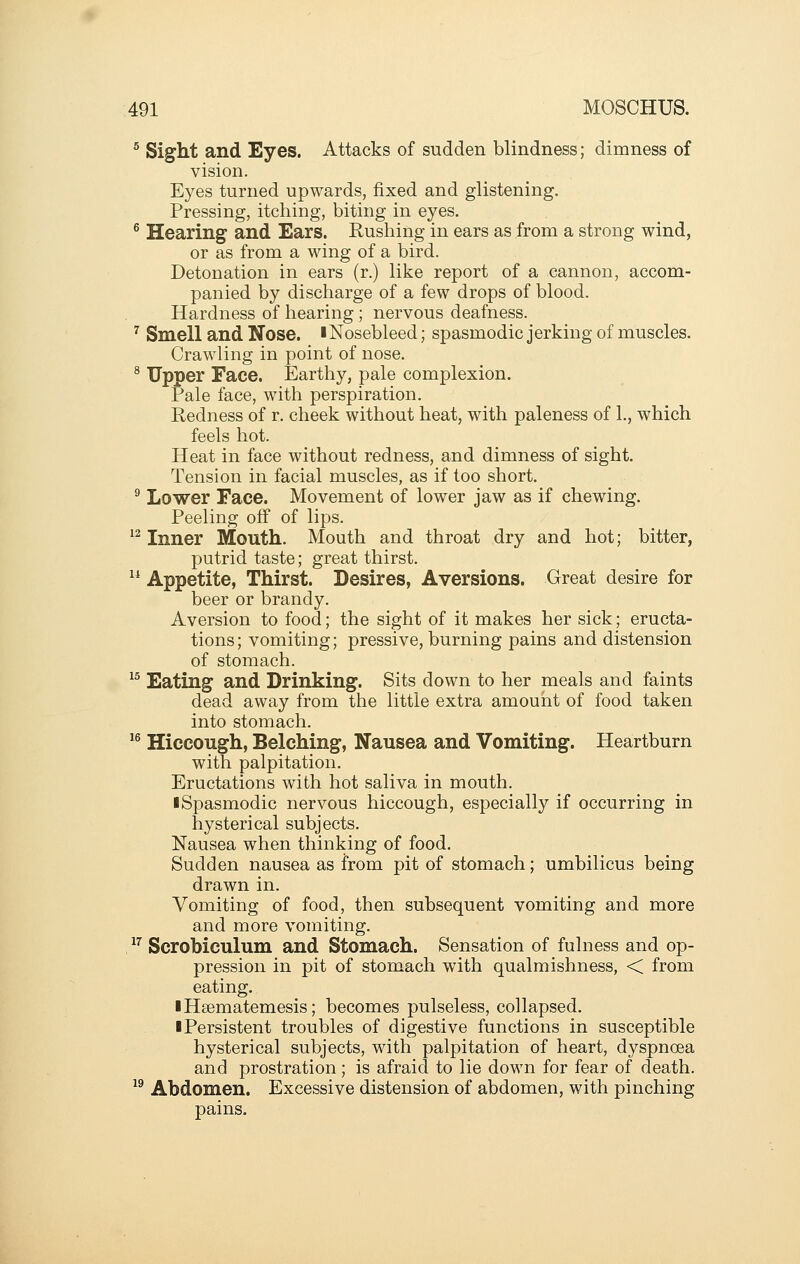 ^ Sight and Eyes. Attacks of sudden blindness; dimness of vision. Eyes turned upwards, fixed and glistening. Pressing, itching, biting in eyes. ® Hearing and Ears. Rushing in ears as from a strong wind, or as from a wing of a bird. Detonation in ears (r.) like report of a cannon, accom- panied by discharge of a few drops of blood. Hardness of hearing ; nervous deafness. ^ Smell and Nose. ■ Nosebleed; spasmodic jerking of muscles. Crawling in point of nose. ^ Upper Face. Earthy, pale complexion. Pale face, with perspiration. Redness of r. cheek without heat, with paleness of 1., which feels hot. Heat in face without redness, and dimness of sight. Tension in facial muscles, as if too short. ^ Lower Face. Movement of lower jaw as if chewing. Peeling off of lips. ^^ Inner Mouth. Mouth and throat dry and hot; bitter, putrid taste; great thirst. ^* Appetite, Thirst. Desires, Aversions. Great desire for beer or brandy. Aversion to food; the sight of it makes her sick; eructa- tions; vomiting; pressive, burning pains and distension of stomach. ^^ Eating and Drinking. Sits down to her meals and faints dead away from the little extra amount of food taken into stomach. ^^ Hiccough, Belching, Nausea and Vomiting. Heartburn with palpitation. Eructations with hot saliva in mouth. •Spasmodic nervous hiccough, especially if occurring in hysterical subjects. Nausea when thinking of food. Sudden nausea as from pit of stomach; umbilicus being drawn in. Vomiting of food, then subsequent vomiting and more and more vomiting. , ^^ Scrobiculum and Stomach. Sensation of fulness and op- pression in pit of stomach with qualmishness, < from eating. IHsematemesis; becomes pulseless, collapsed. I Persistent troubles of digestive functions in susceptible hysterical subjects, with palpitation of heart, dyspnoea and prostration; is afraid to lie down for fear of death. ^^ Abdomen. Excessive distension of abdomen, with pinching pains.