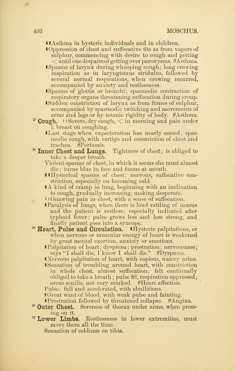 11 Asthma in hysteric individuals and in children. ■ Oppression of chest and suffocative fits as from vapors of sulphur, commencing with desire to cough and getting < until one despairs of getting over paroxysms. ^Asthma. iSpasms of larynx during whooping cough; long crowing inspiration as in laryngismus stridulus, followed by several normal respirations, when crowing recurred, accompanied by anxiety and restlessness. iSpasms of glottis or bronchi; spasmodic contraction of respiratory organs threatening suffocation during croup. • Sudden constriction of larynx as from fumes of sulphur, accompanied by spasmodic twitching and movements of arms and legs or by tetanic rigidity of body. ^Asthma. ^^ Cough. I I Severe, dry cough, < in morning and pain under 1. breast on coughing. ■ Last stage when expectoration has nearly ceased; spas- modic cough, with vertigo and constriction of chest and trachea. ^Pertussis. ^ Inner Chest and Lungs. Tightness of chest; is obliged to take a deeper breath. Violent spasms of chest, in which it seems she must almost die; turns blue in face and foams at mouth. 11 Hysterical spasms of chest; nervous, suffocative con- striction, especially on becoming cold. IA kind of cramp in lung, beginning with an inclination to cough, gradually increasing, making desperate. I I Gnawing pain in chest, with a sense of suffocation. I Paralysis of lungs, when there is loud rattling of mucus and the patient is restless; especially indicated after typhoid fever; pulse grows less and less strong, and finally patient goes into a syncope. ^^ Heart, Pulse and Circulation, i Hysteric palpitations, or when nervous or muscular energy of heart is weakened by great mental exertion, anxiety or emotions. ■ Palpitation of heart; dyspnoea; prostration; nervousness; says I shall die, I know I shall die. ^Dyspnoea. I Nervous palpitation of heart, with copious, watery urine. ■ Sensation of trembling around heart, with constriction in whole chest, almost suffocation; felt continually obliged to take a breath; pulse 88, respiration oppressed; arcus senilis, not very marked. ^Heart affection. Pulse: full and accelerated, with ebullitions. ■ Great want of blood, with weak pulse and fainting. B Prostration followed by threatened collapse. ^Angina. ^^ Outer Chest. Soreness of thorax under arms, when press- ing on it. ^^ Lower Limbs. Restlessness in lower extremities, must move them all the time. Sensation of coldness on tibia.