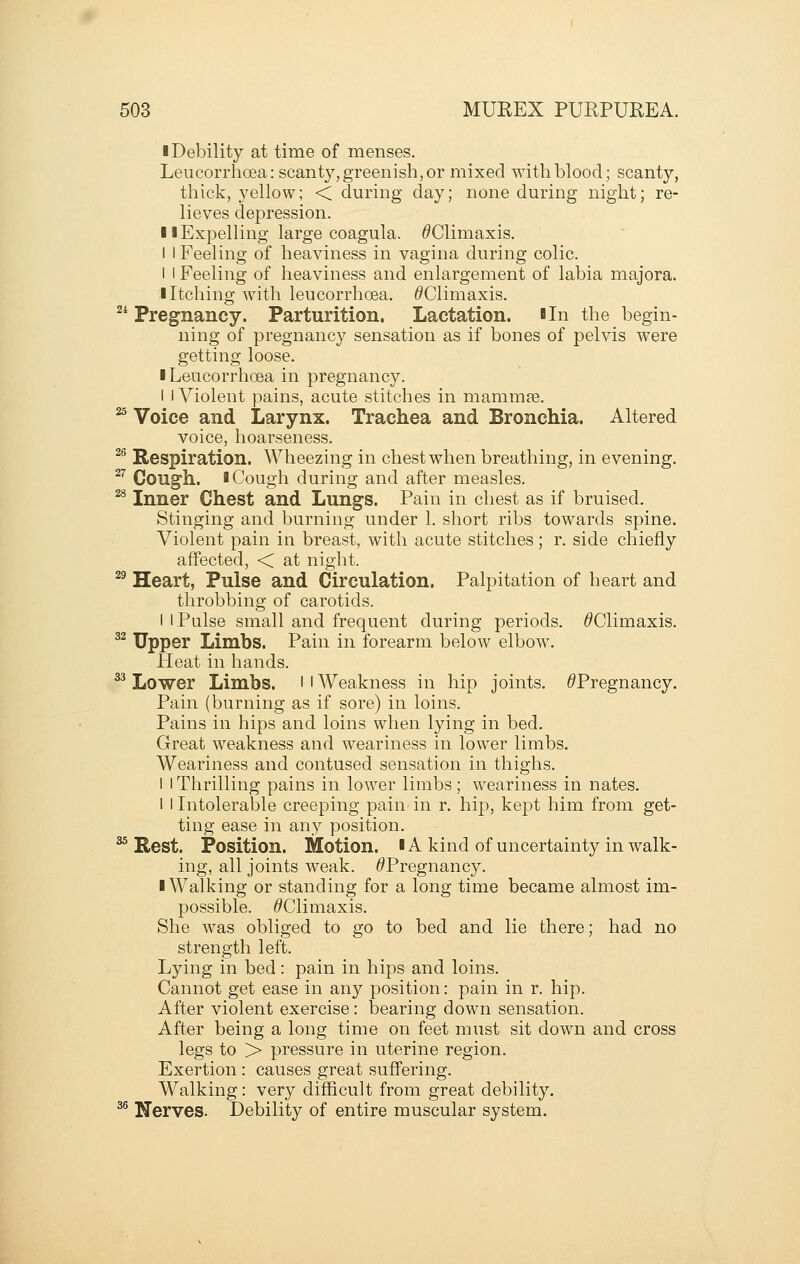 ■ Debility at time of menses. Leucorrhoea: scanty, greenish, or mixed with blood; scanty, thick, 3^ellow; < during day; none during night; re- lieves depression. 11 Expelling large coagula. ^Climaxis. I I Feeling of heaviness in vagina during colic. I I Feeling of heaviness and enlargement of labia majora. I Itching with leucorrhoea. ^Climaxis. 2* Pregnancy. Parturition. Lactation. In the begin- ning of pregnancy sensation as if bones of pelvis were getting loose. I Leucorrhoea in pregnancy. I I Violent pains, acute stitches in mammse. ^ Voice and Larynx. Trachea and Bronchia. Altered voice, hoarseness. ^^ Respiration. Wheezing in chest when breathing, in evening. ^'' Cough. I Cough during and after measles. ^ Inner Chest and Lungs. Pain in chest as if bruised. Stinging and burning under 1. short ribs towards spine. Violent pain in breast, with acute stitches; r. side chiefly affected, < at night. ^^ Heart, Pulse and Circulation. Palpitation of heart and throbbing of carotids. I I Pulse small and frequent during periods. ^Climaxis. ^^ Upper Limbs. Pain in forearm below elbow. Heat in hands. ^^ Lower Limbs, l i Weakness in hip joints. ^Pregnancy. Pain (burning as if sore) in loins. Pains in hips and loins when lying in bed. Great weakness and weariness in lower limbs. Weariness and contused sensation in thighs. I i Thrilling pains in lower limbs; weariness in nates. 1 I Intolerable creeping pain in r. hip, kept him from get- ting ease in any position. ^ Rest. Position. Motion. lA kind of uncertainty in walk- ing, all joints weak. ^Pregnancy. ■ Walking or standing for a long time became almost im- possible. ^Climaxis. She was obliged to go to bed and lie there; had no strength left. Lying in bed: pain in hips and loins. Cannot get ease in any position: pain in r. hip. After violent exercise: bearing down sensation. After being a long time on feet must sit down and cross legs to > pressure in uterine region. Exertion : causes great suffering. Walking: very difficult from great debility. ^® Nerves. Debility of entire muscular system.