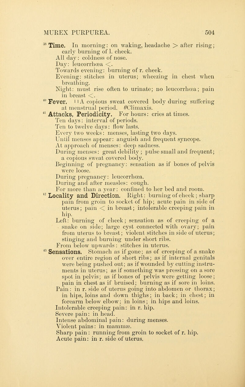 38 Time. In morning: on waking, headache > after rising; early burning of 1. cheek. All day: coldness of nose. Day: leucorrhoea <. Towards evening: burning of r. cheek. Evening: stitches in uterus; wheezing in chest when breathing. Night: must rise often to urinate; no leucorrhoea; pain in breast <. * Fever, i l A copious sweat covered body during suffering at menstrual period. ^Climaxis. ^^ Attacks, Periodicity. For hours: cries at times. Ten days: interval of periods. Ten to twelve days: flow lasts. Every two weeks: menses, lasting two days. Until menses appear: anguish and frequent syncope. At approach of menses: deep sadness. During menses: great debility ; pulse small and frequent; a copious sweat covered body. Beginning of pregnancy: sensation as if bones of pelvis were loose. During pregnancj'^: leucorrhoea. During and after measles: cough. For more than a year: confined to her bed and room. *^ Locality and Direction. Right: burningof cheek; sharp pain from groin to socket of hip; acute pain in side of uterus; pain < in breast; intolerable creeping pain in hip. Left: burning of cheek; sensation as of creeping of a • snake on side; large cyst connected with ovary; pain from uterus to breast; violent stitches in side of uterus; stinging and burning under short ribs. From below upwards : stitches in uterus. ^^ Sensations. Stomach as if gone; as of creeping of a snake over entire region of short ribs; as if internal genitals were being pushed out; as if wounded by cutting instru- ments in uterus; as if something was pressing on a sore spot in pelvis; as if bones of pelvis were getting loose ; pain in chest as if bruised; burning as if sore in loins. Pain: in r. side of uterus going into abdomen or thorax; in hips, loins and down thighs; in back; in chest; in forearm below elbow; in loins; in hips and loins. Intolerable creeping pain: in r. hip. Severe pain: in head. Intense abdominal pain: during menses. Violent pains: in mammse. Sharp pain : running from groin to socket of r. hip. Acute pain: in r. side of uterus.