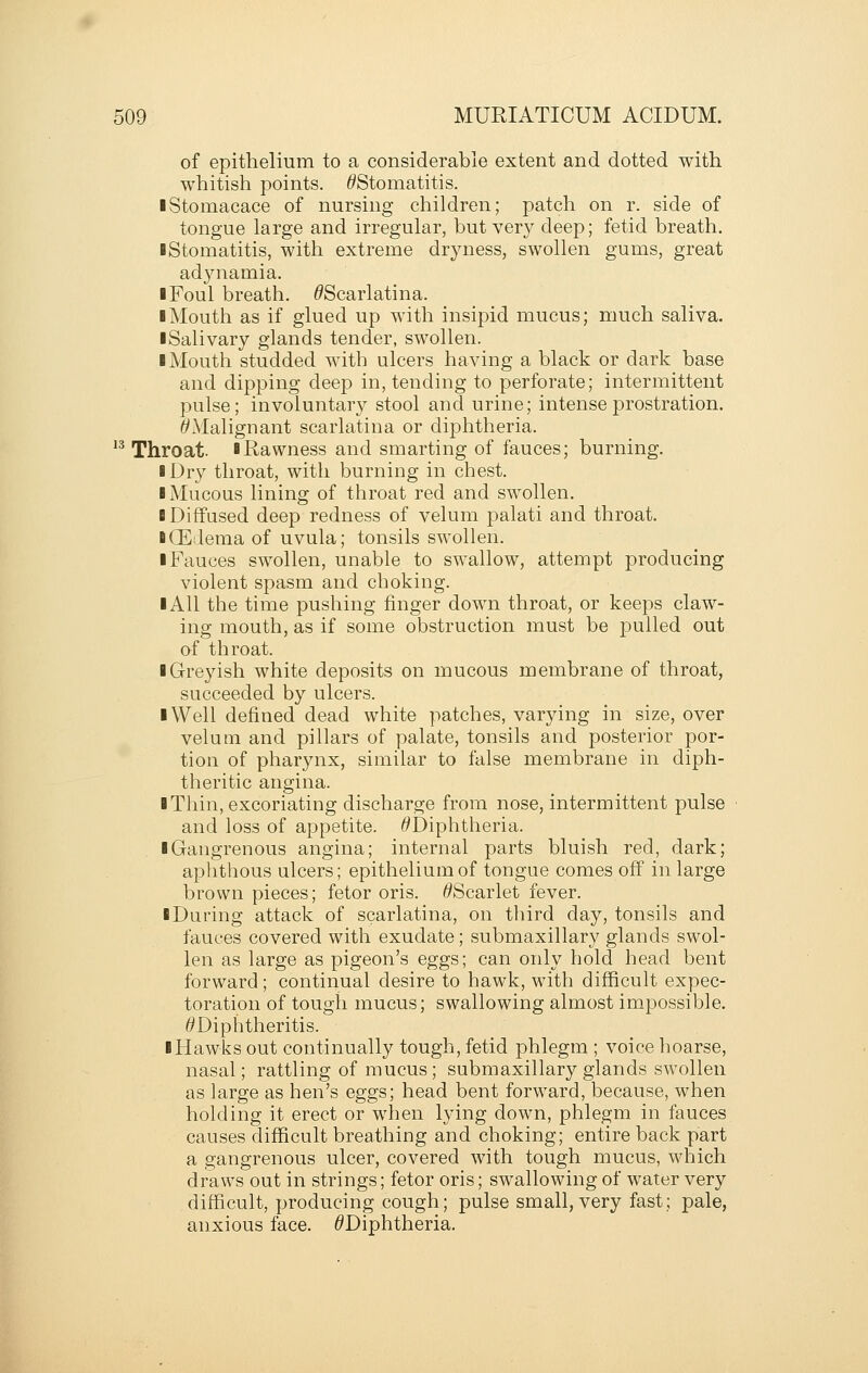 of epithelium to a considerable extent and dotted with whitish points. ^Stomatitis. iStomacace of nursing children; patch on r. side of tongue large and irregular, but very deep; fetid breath. ■ Stomatitis, with extreme dryness, swollen gums, great ad3niamia, I Foul breath. ^Scarlatina. ■ Mouth as if glued up with insipid mucus; much saliva. ■ Salivary glands tender, swollen. ■ Mouth studded with ulcers having a black or dark base and dipping deep in, tending to perforate; intermittent pulse; involuntary stool and urine; intense prostration. ^Malignant scarlatina or dijDhtheria. '^ Throat. ■ Rawness and smarting of fauces; burning. ■ Dry throat, with burning in chest. ■ Mucous lining of throat red and swollen. ■ Diffused deep redness of velum palati and throat. ■ (Edema of uvula; tonsils swollen. ■ Fauces swollen, unable to swallow, attempt producing violent spasm and choking. ■ All the time pushing finger down throat, or keeps claw- ing mouth, as if some obstruction must be pulled out of throat. ■ Greyish white deposits on mucous membrane of throat, succeeded by ulcers. ■ Well defined dead white patches, varying in size, over velum and pillars of palate, tonsils and posterior por- tion of pharynx, similar to false membrane in diph- theritic angina. ■ Thin, excoriating discharge from nose, intermittent pulse and loss of appetite. ^Diphtheria. ■ Gangrenous angina; internal parts bluish red, dark; aphthous ulcers; epithelium of tongue comes off in large brown pieces; fetor oris. ^Scarlet fever. ■ During attack of scarlatina, on third day, tonsils and fauces covered with exudate; submaxillary glands swol- len as large as pigeon's eggs; can only hold head bent forward ; continual desire to hawk, with difficult expec- toration of tougii mucus; swallowing almost impossible. ^Diphtheritis. ■ Hawks out continually tough, fetid phlegm ; voice hoarse, nasal; rattling of mucus; submaxillary glands swollen as large as hen's eggs; head bent forward, because, when holding it erect or when lying down, phlegm in fauces causes difficult breathing and choking; entire back part a gangrenous ulcer, covered with tough mucus, which draws out in strings; fetor oris; swallowing of water very difficult, producing cough; pulse small, very fast; pale, anxious face. ^Diphtheria.