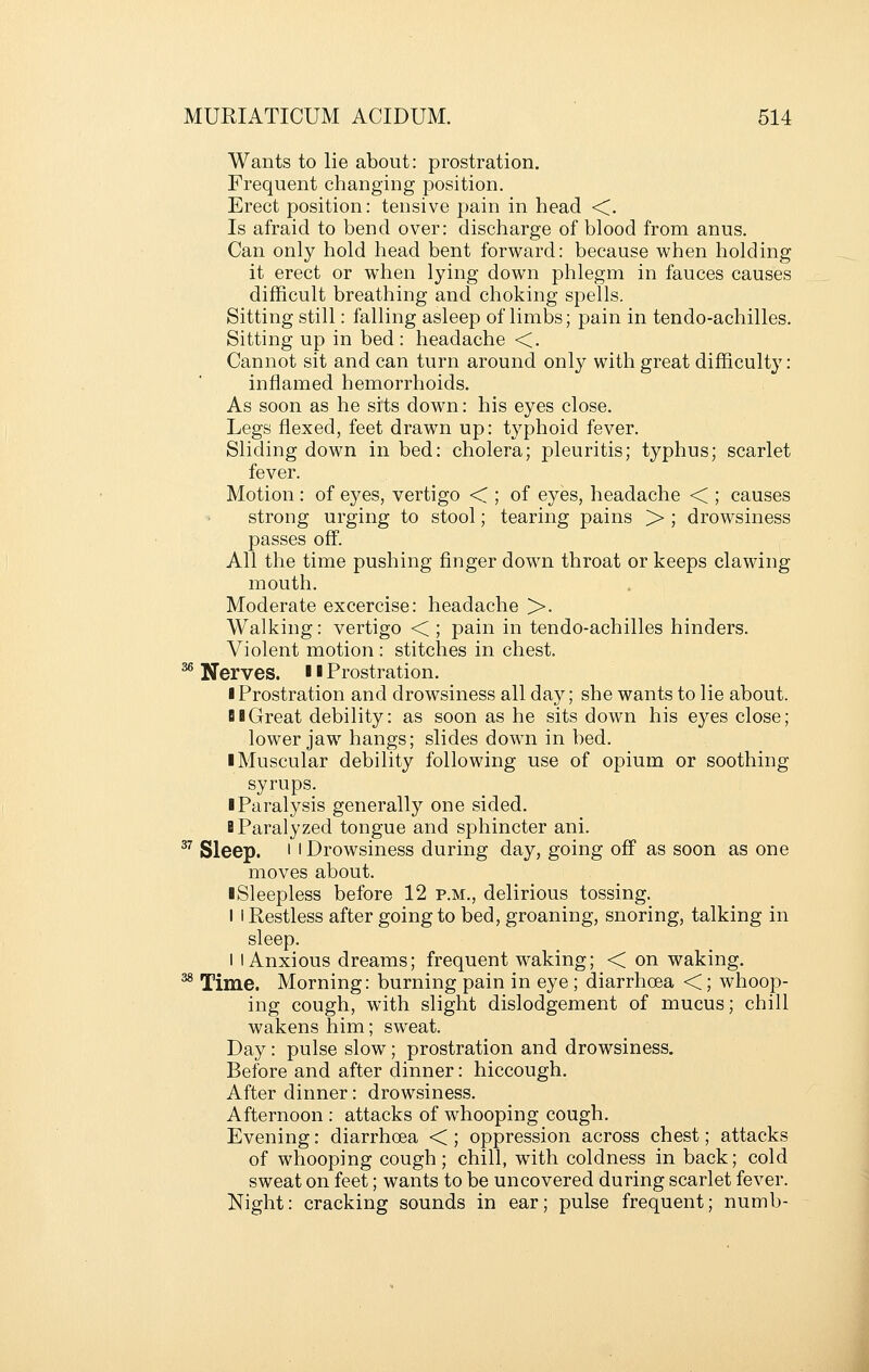 Wants to lie about: prostration. Frequent changing position. Erect position: tensive pain in head <. Is afraid to bend over: discharge of blood from anus. Can only hold head bent forward: because when holding it erect or when lying down phlegm in fauces causes difficult breathing and choking spells. Sitting still: falling asleep of limbs; pain in tendo-achilles. Sitting up in bed : headache <. Cannot sit and can turn around only with great difficulty: inflamed hemorrhoids. As soon as he sits down: his eyes close. Legs flexed, feet drawn up: typhoid fever. Sliding down in bed: cholera; pleuritis; typhus; scarlet fever. Motion : of eyes, vertigo < ; of eyes, headache < ; causes strong urging to stool; tearing pains > ; drowsiness passes off. All the time pushing finger down throat or keeps clawing mouth. Moderate excercise: headache >. Walking: vertigo < ; pain in tendo-achilles hinders. Violent motion : stitches in chest. ^ Nerves. ■ ■ Prostration. ■ Prostration and drowsiness all day; she wants to lie about. DBGreat debility: as soon as he sits down his eyes close; lower jaw hangs; slides down in bed. ■ Muscular debility following use of opium or soothing syrups. I Paralysis generally one sided. B Paralyzed tongue and sphincter ani. ^^ Sleep. ' I Drowsiness during day, going off as soon as one moves about. ■ Sleepless before 12 p.m., delirious tossing. I I Restless after going to bed, groaning, snoring, talking in sleep. i I Anxious dreams; frequent waking; < on waking. ^ Time. Morning: burning pain in eye ; diarrhoea <; whoop- ing cough, with slight dislodgement of mucus; chill wakens him; sweat. Day: pulse slow; prostration and drowsiness. Before and after dinner: hiccough. After dinner: drowsiness. Afternoon : attacks of whooping cough. Evening: diarrhoea < ; oppression across chest; attacks of whooping cough; chill, with coldness in back; cold sweat on feet; wants to be uncovered during scarlet fever. Night: cracking sounds in ear; pulse frequent; numb-