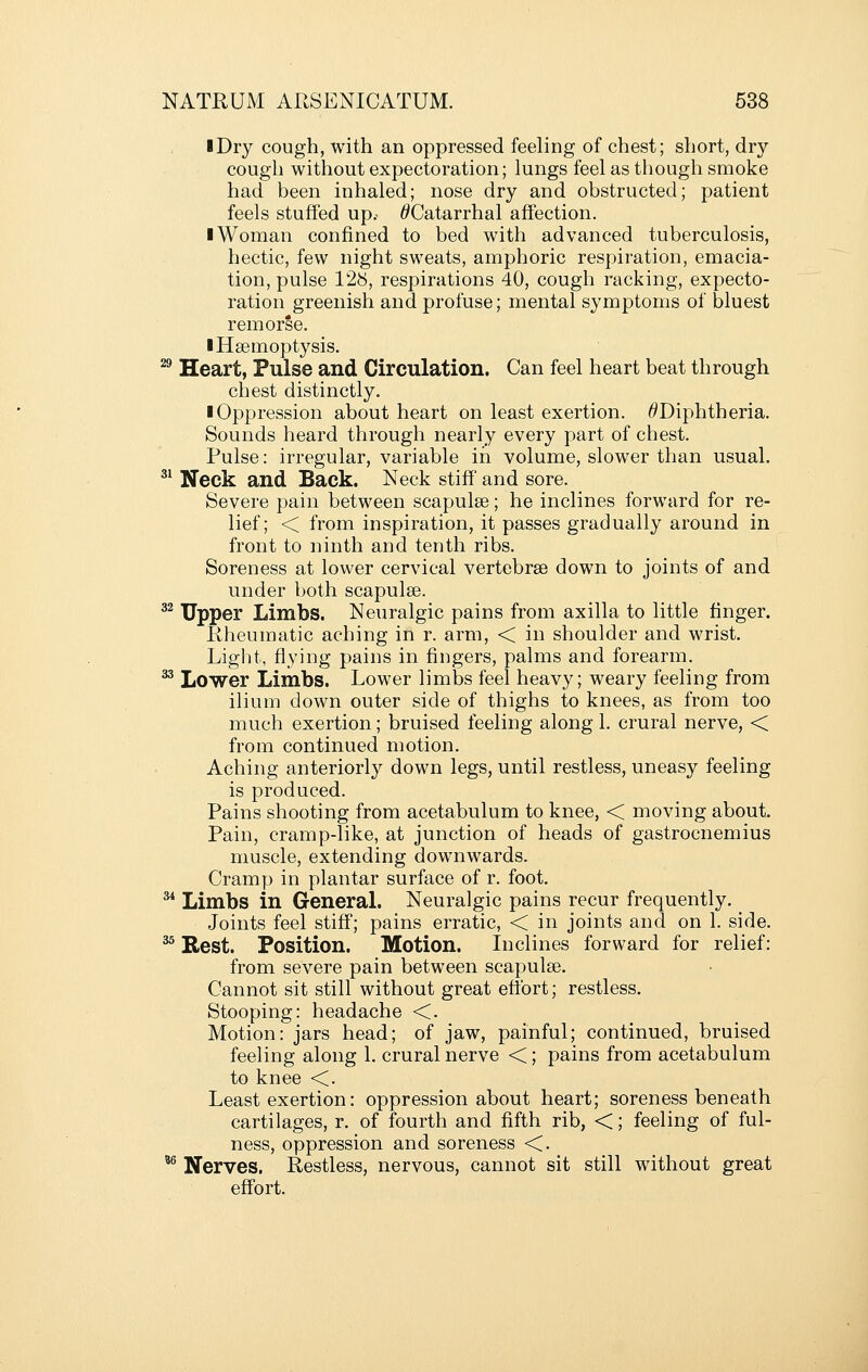 iDry cough, with an oppressed feeling of chest; short, dry cough without expectoration; lungs feel as though smoke had been inhaled; nose dry and obstructed; patient feels stuffed up.- ^Catarrhal affection. I Woman confined to bed with advanced tuberculosis, hectic, few night sweats, amphoric respiration, emacia- tion, pulse 128, respirations 40, cough racking, expecto- ration greenish and profuse; mental symptoms of bluest remorse. ■ Haemoptysis. ^ Heart, Pulse and Circulation. Can feel heart beat through chest distinctly. ■ Oppression about heart on least exertion. ^Diphtheria. Sounds heard through nearly every part of chest. Pulse: irregular, variable in volume, slower than usual. ^^ Neck and Back. Neck stiff and sore. Severe pain between scapulae; he inclines forward for re- lief; < from inspiration, it passes gradually around in front to ninth and tenth ribs. Soreness at lower cervical vertebrae down to joints of and under both scapulae. ^^ Upper Limbs. Neuralgic pains from axilla to little finger. Kheumatic aching in r. arm, < in shoulder and wrist. Light, flying pains in fingers, palms and forearm. ^ Lower Limbs. Lower limbs feel heavy; weary feeling from ilium down outer side of thighs to knees, as from too much exertion; bruised feeling along 1. crural nerve, < from continued motion. Aching anteriorly down legs, until restless, uneasy feeling is produced. Pains shooting from acetabulum to knee, < moving about. Pain, cramp-like, at junction of heads of gastrocnemius muscle, extending downwards. Cramp in plantar surface of r. foot. ^ Limbs in General. Neuralgic pains recur frequently. Joints feel stiff; pains erratic, < in joints and on 1. side. ^^ Rest. Position. Motion. Inclines forward for relief: from severe pain between scapulae. Cannot sit still without great effort; restless. Stooping: headache <. Motion: jars head; of jaw, painful; continued, bruised feeling along 1. crural nerve <; pains from acetabulum to knee <. Least exertion: oppression about heart; soreness beneath cartilages, r. of fourth and fifth rib, <; feeling of ful- ness, oppression and soreness <. ^ Nerves. Restless, nervous, cannot sit still without great effort.