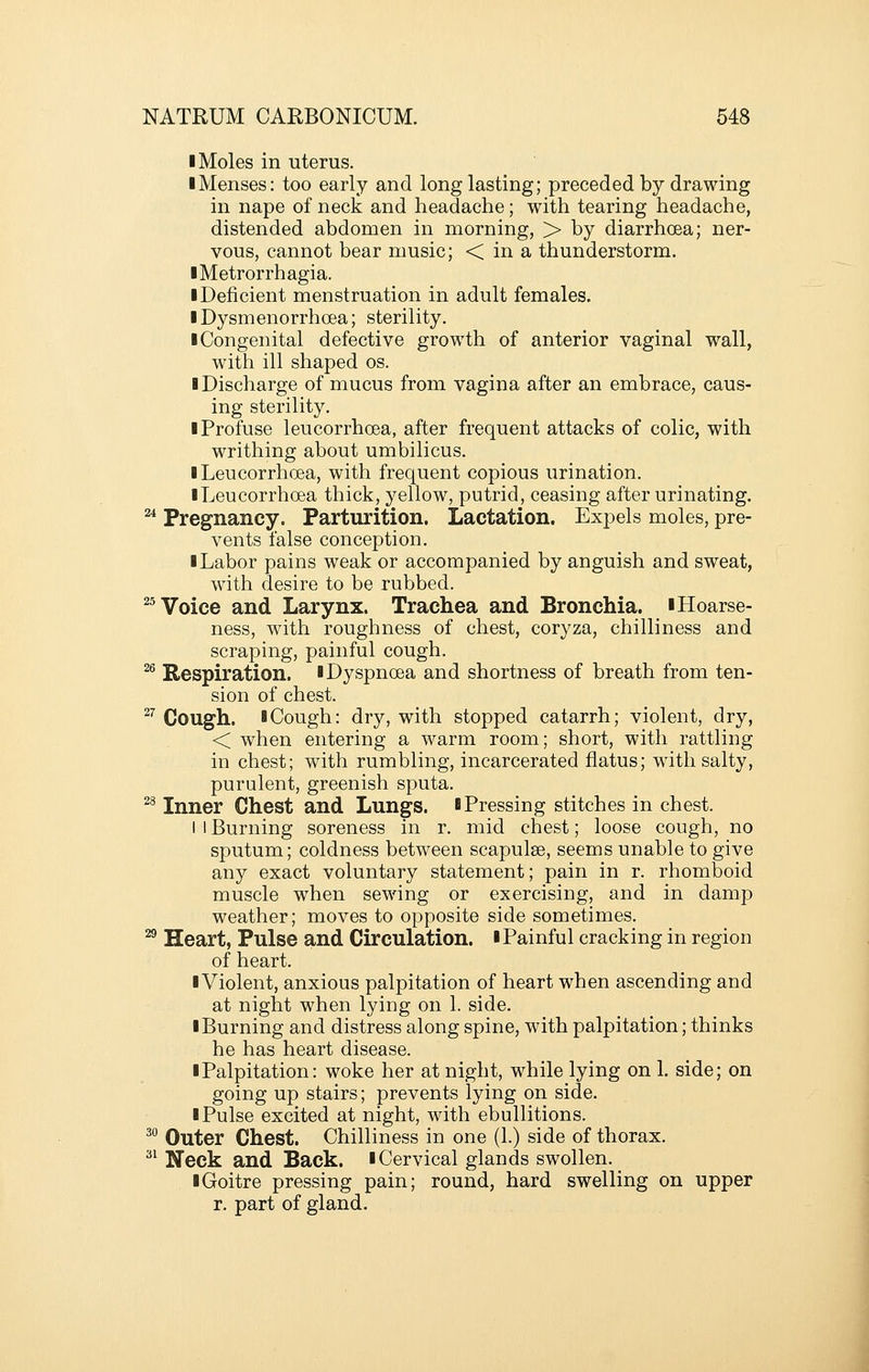 I Moles in uterus. ■ Menses: too early and long lasting; preceded by drawing in nape of neck and headache; with tearing headache, distended abdomen in morning, > by diarrhoea; ner- vous, cannot bear music; < in a thunderstorm. ■Metrorrhagia. • Deficient menstruation in adult females. I Dysmenorrhcea; sterility. ■ Congenital defective growth of anterior vaginal wall, with ill shaped os. ■ Discharge of mucus from vagina after an embrace, caus- ing sterility. ■ Profuse leucorrhoea, after frequent attacks of colic, with writhing about umbilicus. ■ Leucorrhoea, with frequent copious urination. ■ Leucorrhoea thick, yellow, putrid, ceasing after urinating. ^ Pregnancy. Parturition. Lactation. Expels moles, pre- vents false conception. ■ Labor pains weak or accompanied by anguish and sweat, wath desire to be rubbed. ^^ Voice and Larynx. Trachea and Bronchia. ■Hoarse- ness, with roughness of chest, coryza, chilliness and scraping, painful cough. ^ Respiration. ■Dyspnoea and shortness of breath from ten- sion of chest. ^^ Cough. ■Cough: dry, with stopped catarrh; violent, dry, < when entering a warm room; short, with rattling in chest; with rumbling, incarcerated flatus; wdtli salty, purulent, greenish sputa. ^^ Inner Chest and Lungs. ■Pressing stitches in chest. I I Burning soreness in r. mid chest; loose cough, no sputum; coldness between scapulae, seems unable to give any exact voluntary statement; pain in r. rhomboid muscle when sewing or exercising, and in damp weather; moves to opposite side sometimes. ^ Heart, Pulse and Circulation. ■ Painful cracking in region of heart. ■Violent, anxious palpitation of heart when ascending and at night when lying on 1. side. ■Burning and distress along spine, with palpitation; thinks he has heart disease. ■ Palpitation: woke her at night, while lying on 1. side; on going up stairs; prevents lying on side. ■ Pulse excited at night, with ebullitions. ^° Outer Chest. Chilliness in one (1.) side of thorax. ^^ Neck and Back. ■Cervical glands swollen. ■ Goitre pressing pain; round, hard swelling on upper r. part of gland.