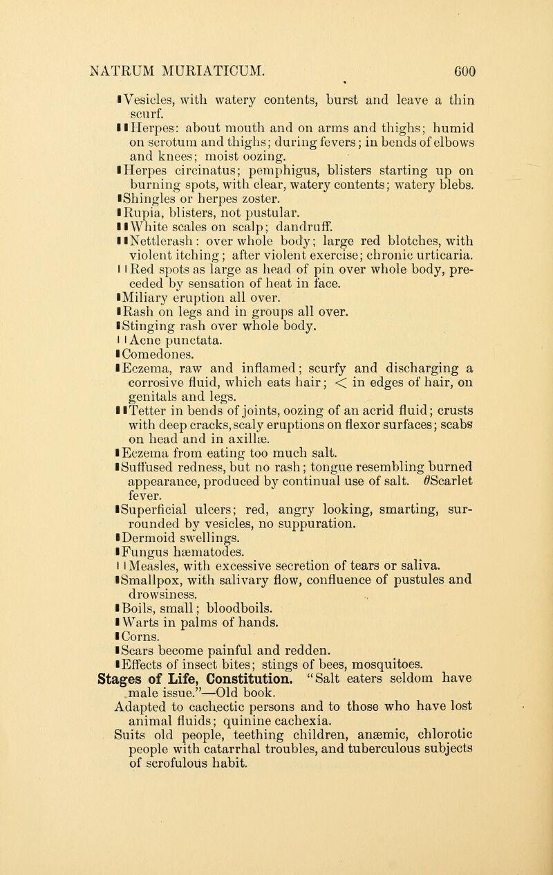 ■ Vesicles, with watery contents, burst and leave a thin scurf. llHerpes: about mouth and on arms and thighs; humid on scrotum and thighs; during fevers; in bends of elbows and knees; moist oozing. ■ Herpes circinatus; pemphigus, blisters starting up on burning spots, with clear, watery contents; watery blebs. ■Shingles or herpes zoster. ■ Rupia, blisters, not pustular. ■ ■White scales on scalp; dandruff. ■ ■Nettlerash: over whole body; large red blotches, with violent itching; after violent exercise; chronic urticaria. I I Red spots as large as head of pin over whole body, pre- ceded by sensation of heat in face. ■ Miliary eruption all over. ■ Rash on legs and in groups all over. ■ Stinging rash over whole body. I I Acne punctata. ■ Comedones. ■ Eczema, raw and inflamed; scurfy and discharging a corrosive fluid, which eats hair; < in edges of hair, on genitals and legs. ■ ■Tetter in bends of joints, oozing of an acrid fluid; crusts with deep cracks,scaly eruptions on flexor surfaces; scabs on head and in axillae. ■ Eczema from eating too much salt. ■ Suffused redness, but no rash; tongue resembling burned appearance, produced by continual use of salt. ^Scarlet fever. ■ Superficial ulcers; red, angry looking, smarting, sur- rounded by vesicles, no suppuration. ■ Dermoid swellings. ■ Fungus hsematodes. I I Measles, with excessive secretion of tears or saliva. ■ Smallpox, with salivary flow, confluence of pustules and drowsiness. ■ Boils, small; bloodboils. ■ Warts in palms of hands. ■ Corns. ■ Scars become painful and redden. ■ Effects of insect bites; stings of bees, mosquitoes. Stages of Life, Constitution, Salt eaters seldom have male issue.—Old book. Adapted to cachectic persons and to those who have lost animal fluids; quinine cachexia. Suits old people, teething children, anaemic, chlorotic people with catarrhal troubles, and tuberculous subjects of scrofulous habit.