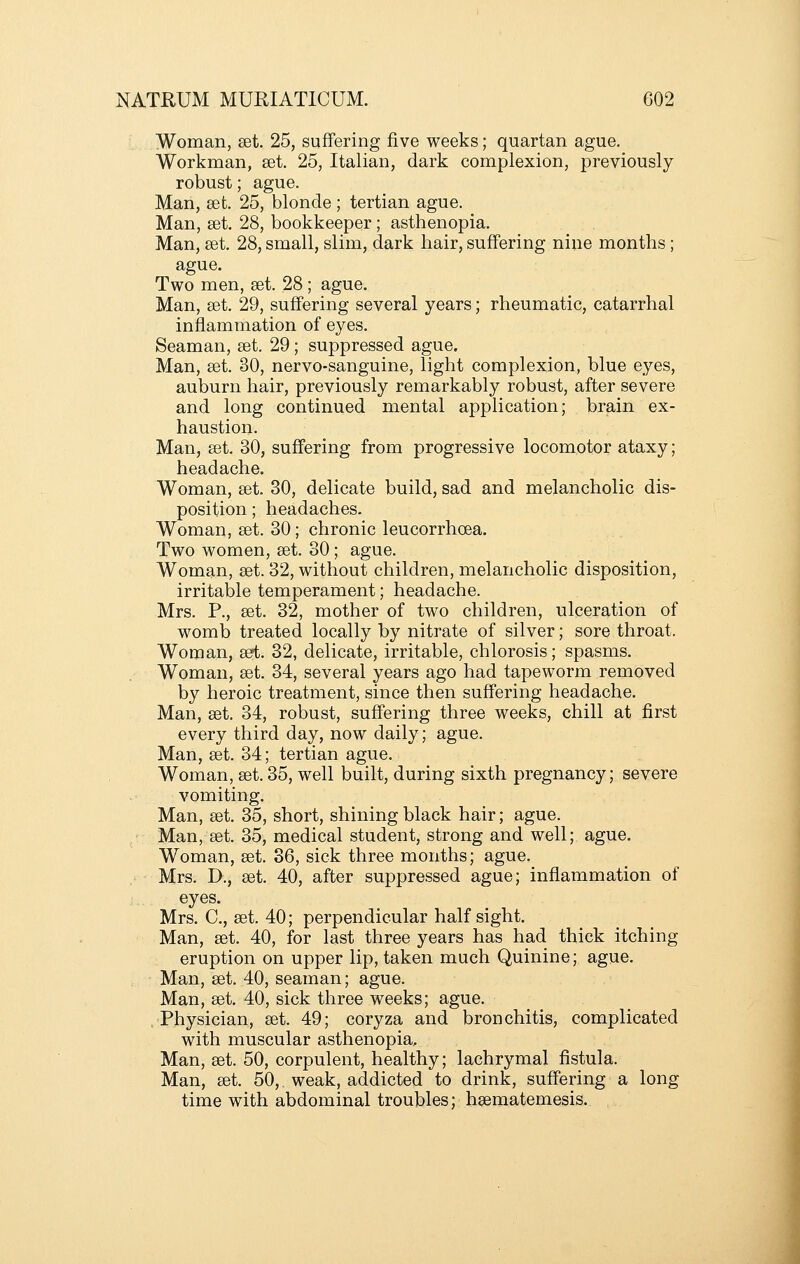 Woman, £et. 25, suffering five weeks; quartan ague. Workman, set. 25, Italian, dark complexion, previously robust; ague. Man, set. 25, blonde ; tertian ague. Man, set. 28, bookkeeper; asthenopia. Man, set. 28, small, slim, dark hair, suffering nine months ; ague. Two men, set. 28 ; ague. Man, set. 29, suffering several years; rheumatic, catarrhal inflammation of eyes. Seaman, set. 29; suppressed ague. Man, set. 30, nervo-sanguine, light complexion, blue eyes, auburn hair, previously remarkably robust, after severe and long continued mental application; brain ex- haustion. Man, set. 30, suffering from progressive locomotor ataxy; headache. Woman, set. 30, delicate build, sad and melancholic dis- position ; headaches. Woman, set. 30; chronic leucorrhoea. Two women, set. 30; ague. Woman, set. 32, without children, melancholic disposition, irritable temperament; headache. Mrs. P., set. 32, mother of two children, ulceration of womb treated locally by nitrate of silver; sore throat. Woman, set. 32, delicate, irritable, chlorosis; spasms. Woman, set. 34, several years ago had tapeworm removed by heroic treatment, since then suffering headache. Man, set. 34, robust, suffering three weeks, chill at first every third day, now daily; ague. Man, set. 34; tertian ague. Woman, set. 35, well built, during sixth pregnancy; severe vomiting. Man, set. 35, short, shining black hair; ague. Man, set. 35, medical student, strong and well; ague. Woman, set. 36, sick three months; ague. Mrs. D., set. 40, after suppressed ague; inflammation of eyes. Mrs. C, set. 40; perpendicular half sight. Man, set. 40, for last three years has had thick itching eruption on upper lip, taken much Quinine; ague. Man, set. 40, seaman; ague. Man, set. 40, sick three weeks; ague. Physician, set. 49; coryza and bronchitis, complicated with muscular asthenopia, Man, set. 50, corpulent, healthy; lachrymal fistula. Man, set. 50,. weak, addicted to drink, suffering a long time with abdominal troubles; hsematemesis.